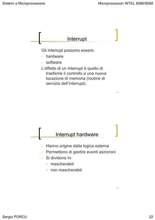 Sistemi a Microprocessore                               Microprocessori INTEL 8086/8088




                                       Interrupt

                      Gli interrupt possono essere:
                      • hardware

                      • software

                      L’effetto di un interrupt è quello di
                         trasferire il controllo a una nuova
                         locazione di memoria (routine di
                         servizio dell’interrupt).
                                                                     43




                                 Interrupt hardware

                      •     Hanno origine dalla logica esterna
                      •     Permettono di gestire eventi asincroni
                      •     Si dividono in:
                               mascherabili
                               non mascherabili



                                                                     44




Sergio PORCU                                                                        22
 
