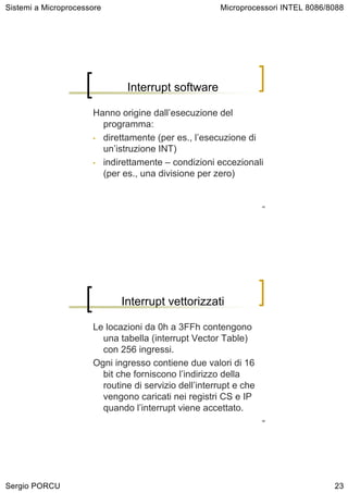 Sistemi a Microprocessore                              Microprocessori INTEL 8086/8088




                              Interrupt software

                      Hanno origine dall’esecuzione del
                        programma:
                      • direttamente (per es., l’esecuzione di
                        un’istruzione INT)
                      • indirettamente – condizioni eccezionali
                        (per es., una divisione per zero)


                                                                   45




                             Interrupt vettorizzati

                      Le locazioni da 0h a 3FFh contengono
                        una tabella (interrupt Vector Table)
                        con 256 ingressi.
                      Ogni ingresso contiene due valori di 16
                        bit che forniscono l’indirizzo della
                        routine di servizio dell’interrupt e che
                        vengono caricati nei registri CS e IP
                        quando l’interrupt viene accettato.
                                                                   46




Sergio PORCU                                                                       23
 