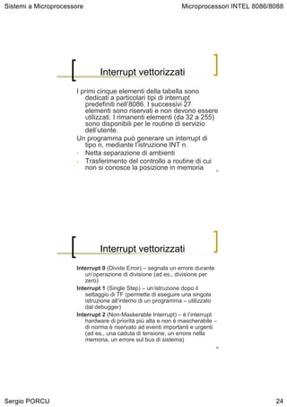Sistemi a Microprocessore                                      Microprocessori INTEL 8086/8088




                               Interrupt vettorizzati
                      I primi cinque elementi della tabella sono
                         dedicati a particolari tipi di interrupt
                         predefiniti nell’8086. I successivi 27
                         elementi sono riservati e non devono essere
                         utilizzati. I rimanenti elementi (da 32 a 255)
                         sono disponibili per le routine di servizio
                         dell’utente.
                      Un programma può generare un interrupt di
                         tipo n, mediante l’istruzione INT n.
                      • Netta separazione di ambienti
                      • Trasferimento del controllo a routine di cui
                         non si conosce la posizione in memoria             47




                               Interrupt vettorizzati
                      Interrupt 0 (Divide Error) – segnala un errore durante
                         un’operazione di divisione (ad es., divisione per
                         zero)
                      Interrupt 1 (Single Step) – un’istruzione dopo il
                         settaggio di TF (permette di eseguire una singola
                         istruzione all’interno di un programma – utilizzato
                         dal debugger)
                      Interrupt 2 (Non-Maskerable Interrupt) – è l’interrupt
                         hardware di priorità più alta e non è mascherabile –
                         di norma è riservato ad eventi importanti e urgenti
                         (ad es., una caduta di tensione, un errore nella
                         memoria, un errore sul bus di sistema)
                                                                            48




Sergio PORCU                                                                               24
 