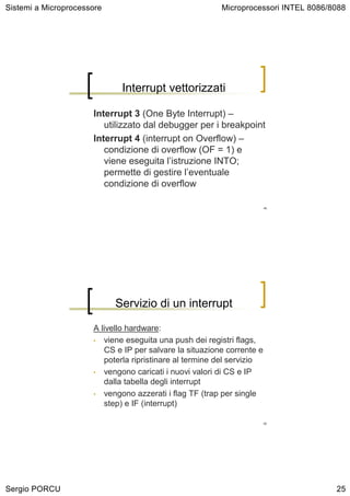 Sistemi a Microprocessore                                Microprocessori INTEL 8086/8088




                             Interrupt vettorizzati

                      Interrupt 3 (One Byte Interrupt) –
                         utilizzato dal debugger per i breakpoint
                      Interrupt 4 (interrupt on Overflow) –
                         condizione di overflow (OF = 1) e
                         viene eseguita l’istruzione INTO;
                         permette di gestire l’eventuale
                         condizione di overflow

                                                                        49




                            Servizio di un interrupt

                      A livello hardware:
                      • viene eseguita una push dei registri flags,
                         CS e IP per salvare la situazione corrente e
                         poterla ripristinare al termine del servizio
                      • vengono caricati i nuovi valori di CS e IP
                         dalla tabella degli interrupt
                      • vengono azzerati i flag TF (trap per single
                         step) e IF (interrupt)

                                                                        50




Sergio PORCU                                                                         25
 