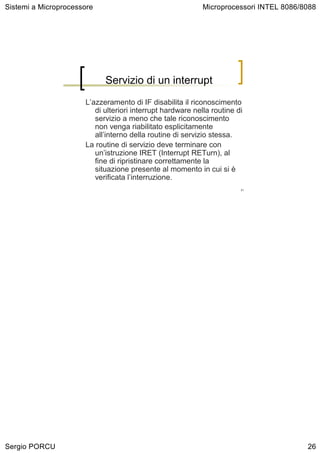 Sistemi a Microprocessore                                   Microprocessori INTEL 8086/8088




                            Servizio di un interrupt
                      L’azzeramento di IF disabilita il riconoscimento
                         di ulteriori interrupt hardware nella routine di
                         servizio a meno che tale riconoscimento
                         non venga riabilitato esplicitamente
                         all’interno della routine di servizio stessa.
                      La routine di servizio deve terminare con
                         un’istruzione IRET (Interrupt RETurn), al
                         fine di ripristinare correttamente la
                         situazione presente al momento in cui si è
                         verificata l’interruzione.
                                                                        51




Sergio PORCU                                                                            26
 