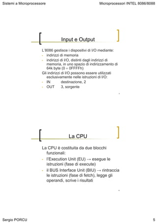 Sistemi a Microprocessore                                Microprocessori INTEL 8086/8088




                                 Input e Output
                      L’8086 gestisce i dispositivi di I/O mediante:
                      • indirizzi di memoria
                      • indirizzi di I/O, distinti dagli indirizzi di
                         memoria, in uno spazio di indirizzamento di
                         64k byte (0 ÷ 0FFFFh)
                      Gli indirizzi di I/O possono essere utilizzati
                         esclusivamente nelle istruzioni di I/O:
                      • IN          destinazione, 2
                      • OUT         3, sorgente
                                                                        9




                                      La CPU

                      La CPU è costituita da due blocchi
                        funzionali:
                      • l’Execution Unit (EU) → esegue le
                        istruzioni (fase di execute)
                      • il BUS Interface Unit (BIU) → rintraccia
                        le istruzioni (fase di fetch), legge gli
                        operandi, scrive i risultati

                                                                        10




Sergio PORCU                                                                          5
 