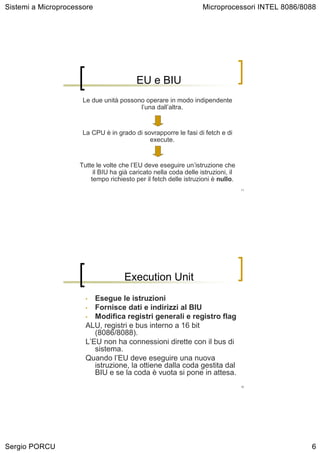 Sistemi a Microprocessore                                          Microprocessori INTEL 8086/8088




                                          EU e BIU
                      Le due unità possono operare in modo indipendente
                                         l’una dall’altra.


                      La CPU è in grado di sovrapporre le fasi di fetch e di
                                             execute.


                     Tutte le volte che l’EU deve eseguire un’istruzione che
                          il BIU ha già caricato nella coda delle istruzioni, il
                         tempo richiesto per il fetch delle istruzioni è nullo.
                                                                                   11




                                     Execution Unit
                       •  Esegue le istruzioni
                       • Fornisce dati e indirizzi al BIU
                       • Modifica registri generali e registro flag
                       ALU, registri e bus interno a 16 bit
                          (8086/8088).
                       L’EU non ha connessioni dirette con il bus di
                          sistema.
                       Quando l’EU deve eseguire una nuova
                          istruzione, la ottiene dalla coda gestita dal
                          BIU e se la coda è vuota si pone in attesa.
                                                                                   12




Sergio PORCU                                                                                    6
 