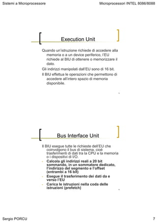 Sistemi a Microprocessore                                 Microprocessori INTEL 8086/8088




                                  Execution Unit

                      Quando un’istruzione richiede di accedere alla
                          memoria o a un device periferico, l’EU
                          richiede al BIU di ottenere o memorizzare il
                          dato.
                      Gli indirizzi manipolati dall’EU sono di 16 bit.
                      Il BIU effettua le operazioni che permettono di
                          accedere all’intero spazio di memoria
                          disponibile.

                                                                         13




                               Bus Interface Unit
                      Il BIU esegue tutte le richieste dell’EU che
                          coinvolgono il bus di sistema, cioè
                          trasferimenti di dati tra la CPU e la memoria
                          o i dispositivi di I/O.
                      • Calcola gli indirizzi reali a 20 bit
                          sommando, in un sommatore dedicato,
                          l’indirizzo del segmento e l’offset
                          (entrambi a 16 bit)
                      • Esegue il trasferimento dei dati da e
                          verso l’EU
                      • Carica le istruzioni nella coda delle
                          istruzioni (prefetch)                          14




Sergio PORCU                                                                           7
 