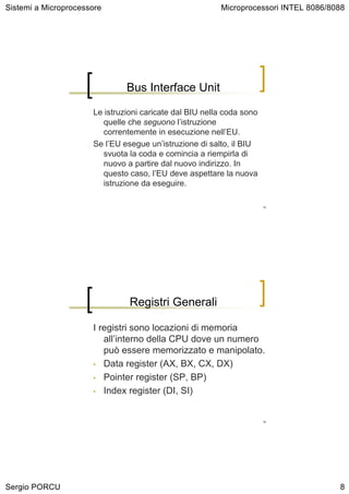 Sistemi a Microprocessore                                Microprocessori INTEL 8086/8088




                               Bus Interface Unit

                      Le istruzioni caricate dal BIU nella coda sono
                         quelle che seguono l’istruzione
                         correntemente in esecuzione nell’EU.
                      Se l’EU esegue un’istruzione di salto, il BIU
                         svuota la coda e comincia a riempirla di
                         nuovo a partire dal nuovo indirizzo. In
                         questo caso, l’EU deve aspettare la nuova
                         istruzione da eseguire.

                                                                       15




                                Registri Generali

                      I registri sono locazioni di memoria
                         all’interno della CPU dove un numero
                         può essere memorizzato e manipolato.
                      • Data register (AX, BX, CX, DX)

                      • Pointer register (SP, BP)

                      • Index register (DI, SI)



                                                                       16




Sergio PORCU                                                                          8
 