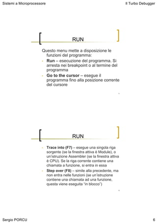 Sistemi a Microprocessore                                                     Il Turbo Debugger




                                            RUN

                      Questo menu mette a disposizione le
                        funzioni del programma:
                      • Run – esecuzione del programma. Si
                        arresta nei breakpoint o al termine del
                        programma
                      • Go to the cursor – esegue il
                        programma fino alla posizione corrente
                        del cursore
                                                                         11




                                            RUN

                      •     Trace into (F7) – esegue una singola riga
                            sorgente (se la finestra attiva è Module), o
                            un’istruzione Assembler (se la finestra attiva
                            è CPU). Se la riga corrente contiene una
                            chiamata a funzione, si entra in essa
                      •     Step over (F8) – simile alla precedente, ma
                            non entra nelle funzioni (se un’istruzione
                            contiene una chiamata ad una funzione,
                            questa viene eseguita “in blocco”)
                                                                         12




Sergio PORCU                                                                                 6
 