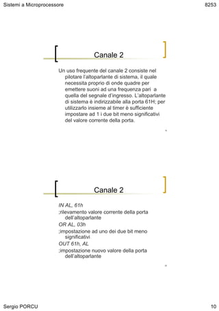 Sistemi a Microprocessore                                                 8253




                                     Canale 2

                      Un uso frequente del canale 2 consiste nel
                        pilotare l’altoparlante di sistema, il quale
                        necessita proprio di onde quadre per
                        emettere suoni ad una frequenza pari a
                        quella del segnale d’ingresso. L’altoparlante
                        di sistema è indirizzabile alla porta 61H; per
                        utilizzarlo insieme al timer è sufficiente
                        impostare ad 1 i due bit meno significativi
                        del valore corrente della porta.
                                                                     19




                                     Canale 2
                      IN AL, 61h
                      ;rilevamento valore corrente della porta
                          dell’altoparlante
                      OR AL, 03h
                      ;impostazione ad uno dei due bit meno
                          significativi
                      OUT 61h, AL
                      ;impostazione nuovo valore della porta
                          dell’altoparlante
                                                                     20




Sergio PORCU                                                                10
 