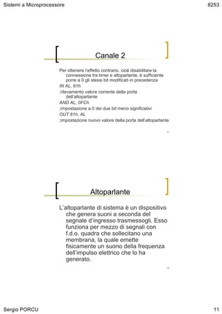Sistemi a Microprocessore                                                         8253




                                        Canale 2
                      Per ottenere l’effetto contrario, cioè disabilitare la
                           connessione tra timer e altoparlante, è sufficiente
                           porre a 0 gli stessi bit modificati in precedenza
                      IN AL, 61h
                      ;rilevamento valore corrente della porta
                           dell’altoparlante
                      AND AL, 0FCh
                      ;impostazione a 0 dei due bit meno significativi
                      OUT 61h, AL
                      ;impostazione nuovo valore della porta dell’altoparlante

                                                                             21




                                     Altoparlante

                      L’altoparlante di sistema è un dispositivo
                         che genera suoni a seconda del
                         segnale d’ingresso trasmessogli. Esso
                         funziona per mezzo di segnali con
                         f.d.o. quadra che sollecitano una
                         membrana, la quale emette
                         fisicamente un suono della frequenza
                         dell’impulso elettrico che lo ha
                         generato.
                                                                             22




Sergio PORCU                                                                        11
 