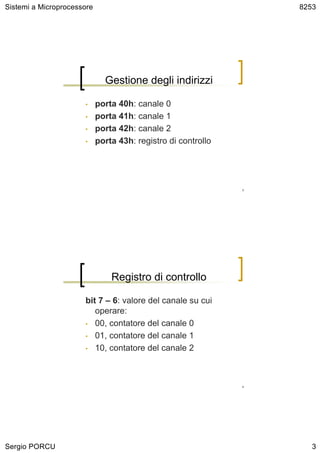 Sistemi a Microprocessore                                          8253




                              Gestione degli indirizzi

                      •     porta 40h: canale 0
                      •     porta 41h: canale 1
                      •     porta 42h: canale 2
                      •     porta 43h: registro di controllo




                                                               5




                                Registro di controllo

                      bit 7 – 6: valore del canale su cui
                         operare:
                      • 00, contatore del canale 0

                      • 01, contatore del canale 1

                      • 10, contatore del canale 2




                                                               6




Sergio PORCU                                                          3
 