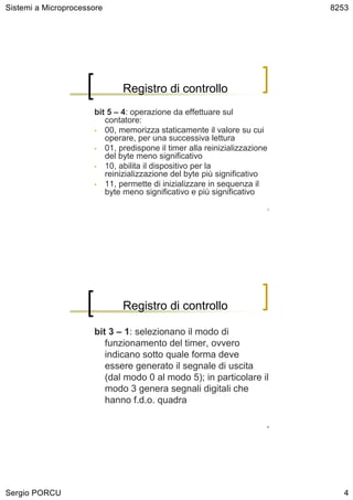 Sistemi a Microprocessore                                                     8253




                              Registro di controllo
                      bit 5 – 4: operazione da effettuare sul
                         contatore:
                      • 00, memorizza staticamente il valore su cui
                         operare, per una successiva lettura
                      • 01, predispone il timer alla reinizializzazione
                         del byte meno significativo
                      • 10, abilita il dispositivo per la
                         reinizializzazione del byte più significativo
                      • 11, permette di inizializzare in sequenza il
                         byte meno significativo e più significativo
                                                                          7




                              Registro di controllo

                      bit 3 – 1: selezionano il modo di
                         funzionamento del timer, ovvero
                         indicano sotto quale forma deve
                         essere generato il segnale di uscita
                         (dal modo 0 al modo 5); in particolare il
                         modo 3 genera segnali digitali che
                         hanno f.d.o. quadra

                                                                          8




Sergio PORCU                                                                     4
 