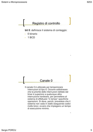 Sistemi a Microprocessore                                                   8253




                              Registro di controllo

                      bit 0: definisce il sistema di conteggio:
                      • 0 binario

                      • 1 BCD




                                                                       9




                                      Canale 0
                      Il canale 0 è utilizzato per temporizzare
                          interruzioni di tipo 8. Occorre sottolineare
                          che la priorità delle interruzioni dettate dal
                          timer è superiore a qualunque altra
                          interruzione hardware, per permettere al
                          sistema di effettuare “in tempo” specifiche
                          operazioni. Si deve, perciò, prevedere che il
                          sistema non vada in stallo eseguendo codici
                          molto brevi, ovvero che impiegano un tempo
                          di esecuzione minimo.
                                                                       10




Sergio PORCU                                                                   5
 