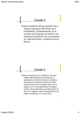 Sistemi a Microprocessore                                                       8253




                                       Canale 0

                      Questo problema deriva dal fatto che il
                        sistema operativo MS-DOS non è
                        multitasking. Evidentemente, se si
                        occupa una chiamata al sistema con
                        operazioni prioritarie che comportano
                        un notevole tempo, il sistema entra in
                        blocco.

                                                                           11




                                       Canale 0

                      Il timer è basato su un oscillatore. Ad ogni
                           battito dell’oscillatore corrisponde un
                           operazione che decrementa il contatore
                           associato (e contenuto all’interno dello
                           stesso timer) sino a quando esso non è
                           uguale a 0. In corrispondenza di questo
                           evento viene generata una interruzione di
                           tipo 8 e il registro viene reimpostato al suo
                           valore iniziale per un nuovo ciclo.
                                                                           12




Sergio PORCU                                                                       6
 