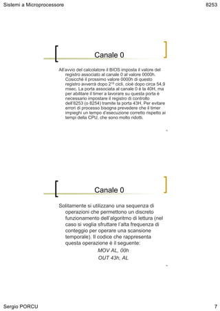 Sistemi a Microprocessore                                                          8253




                                         Canale 0
                      All’avvio del calcolatore il BIOS imposta il valore del
                          registro associato al canale 0 al valore 0000h.
                          Cosicché il prossimo valore 0000h di questo
                          registro avverrà dopo 216 cicli, cioè dopo circa 54,9
                          msec. La porta associata al canale 0 è la 40H, ma
                          per abilitare il timer a lavorare su questa porta è
                          necessario impostare il registro di controllo
                          dell’8253 (o 8254) tramite la porta 43H. Per evitare
                          errori di processo bisogna prevedere che il timer
                          impieghi un tempo d’esecuzione corretto rispetto ai
                          tempi della CPU, che sono molto ridotti.

                                                                              13




                                         Canale 0

                      Solitamente si utilizzano una sequenza di
                        operazioni che permettono un discreto
                        funzionamento dell’algoritmo di lettura (nel
                        caso si voglia sfruttare l’alta frequenza di
                        conteggio per operare una scansione
                        temporale). Il codice che rappresenta
                        questa operazione è il seguente:
                                       MOV AL, 00h
                                        OUT 43h, AL
                                                                              14




Sergio PORCU                                                                          7
 