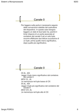 Sistemi a Microprocessore                                                       8253




                                      Canale 0

                      Per leggere sulla porta è necessario seguire
                        delle convenzioni stabilite dal costruttore
                        del dispositivo. In questo caso bisogna
                        leggere un dato di due byte ma, poiché il
                        timer dispone di un porta associata al
                        contatore del canale 0 ad un solo byte,
                        occorre effettuare due letture successive di
                        un byte: prima quello meno significativo,
                        dopo quello più significativo.
                                                                           15




                                      Canale 0
                      IN AL, 40h
                      ;legge il byte meno significativo dal contatore
                          del canale 0
                      MOV CL, AL
                      ;lo memorizza nel byte basso di CX
                      IN AL, 40h
                      ;legge il byte più significativo del contatore del
                          canale 0
                      MOV CH, AL
                      ;lo memorizza nel byte alto di CX
                                                                           16




Sergio PORCU                                                                       8
 