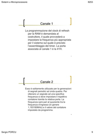 Sistemi a Microprocessore                                                 8253




                                     Canale 1

                      La programmazione del clock di refresh
                        per la RAM è demandata al
                        costruttore, il quale provvederà a
                        impostare la frequenza più appropriata
                        per il sistema sul quale è previsto
                        l’assemblaggio del timer. La porta
                        associata al canale 1 è la 41H.

                                                                     17




                                     Canale 2

                      Esso è solitamente utilizzato per la generazioni
                        di segnali periodici ad onda quadra. Per
                        ottenere un segnale ad una specifica
                        frequenza si deve impostare il rispettivo
                        contatore tramite la relativa porta. La
                        frequenza sarà pari al quoziente tra la
                        frequenza d’ingresso (in genere
                        1,193180MHz) e il valore del contatore
                        impostato da programma.
                                                                     18




Sergio PORCU                                                                 9
 