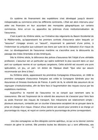 10
CCee ssyyssttèèmmee ddee ffiinnaanncceemmeenntt ddeess eexxppééddiittiioonnss ss''eesstt ddéévveellooppppéé jjuussqquu''àà ddeevveenniirr
iinnddiissppeennssaabbllee aauu ccoommmmeerrccee eennttrree lleess ddiifffféérreennttss ccoonnttiinneennttss.. LL''EEttaatt eesstt aalloorrss iinntteerrvveennuu ppoouurr
aaiiddeerr cceess ffiinnaanncciieerrss eenn lleeuurr aaccccoorrddaanntt ddeess mmoonnooppoolleess ggééooggrraapphhiiqquueess ssuurr cceerrttaaiinnss
ccoommmmeerrcceess.. AAiinnssii aa--tt--oonn vvuu aappppaarraaîîttrree lleess pprréémmiicceess dd''uunnee iinnssttiittuuttiioonnnnaalliissaattiioonn ddee
ll''aassssuurraannccee..
CC''eesstt àà ppaarrttiirr dduu XXIIVVèèmmee ssiièèccllee,, ssuurr ll''iinniittiiaattiivvee ddeess nnééggoocciiaannttss dduu BBaassssiinn OOcccciiddeennttaall ddee
llaa MMééddiitteerrrraannééee,, qquu''aappppaarraaiisssseenntt lleess pprreemmiieerrss ccoonnttrraattss dd''aassssuurraannccee sseelloonn lleessqquueellss uunn
""aassssuurreeuurr"" ss''eennggaaggee eennvveerrss uunn ""aassssuurréé"",, mmooyyeennnnaanntt llee ppaaiieemmeenntt dd''uunnee pprriimmee,, àà
ll''iinnddeemmnniisseerr dduu pprrééjjuuddiiccee qquuee ssuubbiisssseenntt sseess bbiieennss ppaarr ssuuiittee ddee llaa rrééaalliissaattiioonn dd''uunn rriissqquuee ddee
mmeerr.. LLee ddéévveellooppppeemmeenntt ddee ll''aassssuurraannccee mmaarriittiimmee vvaa ss''aaccccrrooîîttrree aavveecc llaa ddééccoouuvveerrttee dduu
ppaassssaaggee ddeess IInnddeess OOrriieennttaalleess eett ddeess AAmméérriiqquueess..
DDèèss llee XXVVèèmmee ssiièèccllee,, llaa ddéélliivvrraannccee ddeess ppoolliicceess dd''aassssuurraannccee ffaaiitt ll''oobbjjeett dd''uunnee vvéérriittaabbllee
pprrooffeessssiioonn.. LL''aassssuurreeuurr eesstt uunn ppaarrttiiccuulliieerr qquuii ooppèèrree iissoolléémmeenntt llee pplluuss ssoouuvveenntt ddaannss uunn sseeuull
ppoorrtt ssuurr qquueellqquueess nnaavviirreess eett ssuurr qquueellqquueess ccaarrggaaiissoonnss.. CCeettttee aaccttiivviittéé eesstt ssoouuvveenntt uunnee ppuurree
ssppééccuullaattiioonn,, uunn jjeeuu,, uunn ppaarrii.. UUnn ddiiccttoonn ddee ll''ééppooqquuee ddiissaaiitt ""QQuuee cceelluuii qquuii aassssuurree
rreeccoommmmaannddee ssoonn ââmmee àà DDiieeuu""..
AAuu XXVVIIIIèèmmee ssiièèccllee,, aappppaarraaiisssseenntt lleess pprreemmiièèrreess CCoommppaaggnniieess dd''AAssssuurraannccee,, eenn 11668866 llaa
pprreemmiièèrree ccoommppaaggnniiee dd''aassssuurraannccee ffrraannççaaiissee eesstt ccrrééééee llaa CCoommppaaggnniiee GGéénnéérraallee ppoouurr lleess
AAssssuurraanncceess eett GGrroosssseess AAvveennttuurreess ddee FFrraannccee.. AA ppaarrttiirr ddee llàà,, llaa vvoolloonnttéé ddeess aassssuurreeuurrss ddee ssee
rreeggrroouuppeerr ss''iinnssttiittuuttiioonnnnaalliissee,, aaffiinn ddee ffaaiirree ffaaccee àà ll''aauuggmmeennttaattiioonn ddeess rriissqquueess ccoouurruuss ppaarr lleess
eexxppééddiittiioonnss mmaarriittiimmeess..
AAuujjoouurrdd’’hhuuii llee mmaarrcchhéé ddee ll’’aassssuurraannccee nnee ssee ccoonnççooiitt qquuee rraarreemmeenntt ssaannss llaa
ccooaassssuurraannccee.. EEllllee eesstt ll’’eexxpprreessssiioonn ddee llaa vvoolloonnttéé ddeess aassssuurreeuurrss ddee ss’’aassssoocciieerr ppoouurr ffaaiirree ffaaccee
aauu ppooiiddss ffiinnaanncciieerr ddeess rriissqquueess ddee ttrraannssppoorrtt.. SSoonn mmééccaanniissmmee eesstt rreellaattiivveemmeenntt ssiimmppllee ::
pplluussiieeuurrss aassssuurreeuurrss,, ccoonnttaaccttééss ppaarr uunn ccoouurrttiieerr dd’’aassssuurraannccee aacccceepptteenntt ddee ssee ggrroouuppeerr ddaannss llaa
pprriissee eenn cchhaarrggee dd’’uunn rriissqquuee.. CChhaaccuunn dd’’eeuuxx ddoonnnnee ssoonn aaccccoorrdd ppoouurr pprreennddrree àà ssaa cchhaarrggee uunn
ppoouurrcceennttaaggee dduu rriissqquuee,, eett rreeççooiitt eenn ccoonnttrree ppaarrttiiee llee ppoouurrcceennttaaggee ddee pprriimmee ccoorrrreessppoonnddaanntt..
UUnnee ddeess ccoommppaaggnniieess vvaa êêttrree ddééssiiggnnééee ccoommmmee aappéérriitteeuurr,, ccee qquuii vvaa lluuii ddoonnnneerr ccoommmmee
mmiissssiioonn ddee ggéérreerr llee ccoonnttrraatt.. EEllllee pprreennddrraa ttoouutteess lleess ddéécciissiioonnss qquuii yy ssoonntt aafffféérreenntteess,, sseess
 