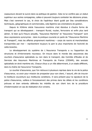 11
ccooaassssuurreeuurrss ddeevvaanntt llaa ssuuiivvrree ddaannss ssaa ppoolliittiiqquuee ddee ggeessttiioonn.. CCeellaa nnee lluuii ccoonnffèèrree ppaass uunn ssttaattuutt
ssuuppéérriieeuurr aauuxx aauuttrreess ccoommppaaggnniieess,, cceelllleess--ccii ppeeuuvveenntt ttoouujjoouurrss ccoonntteesstteerr lleess ddéécciissiioonnss pprriisseess..
MMaaiiss cc’’eesstt rraarreemmeenntt llee ccaass,, llee cchhooiixx ddee ll’’aappéérriitteeuurr ééttaanntt gguuiiddéé ppaarr DDeess ccoonnssiiddéérraattiioonnss
tteecchhnniiqquueess,, ggééooggrraapphhiiqquueess eett ccoommmmeerrcciiaalleess,, cceellaa llééggiittiimmee sseess oorriieennttaattiioonnss ddee ggeessttiioonn..
DDeeppuuiiss llee XXIIXXèèmmee ssiièèccllee ll''aassssuurraannccee mmaarriittiimmee ss''eesstt éétteenndduuee àà dd''aauuttrree ffoorrmmee ddee
ttrraannssppoorrtt qquuii ssee ddéévveellooppppaaiieenntt :: ttrraannssppoorrtt fflluuvviiaall,, rroouuttiieerr,, ffeerrrroovviiaaiirree eett eennffiinn pplluuss ttaarrdd
aaéérriieenn.. SSii bbiieenn qquu''àà ll''hheeuurree aaccttuueellllee,, ""AAssssuurraannccee MMaarriittiimmee"" eett ""AAssssuurraannccee TTrraannssppoorrtt"" ssoonntt
ddeeuuxx eexxpprreessssiioonnss ssyynnoonnyymmeess :: ddaannss llaa pprraattiiqquuee ccoouurraannttee oonn ppaarrllee ddee ""ll''AAssssuurraannccee MMaarriittiimmee
eett TTrraannssppoorrtt"",, mmaaiiss lleess aaffffaaiirreess pprroopprreemmeenntt mmaarriittiimmeess –– ccoorrppss ddee nnaavviirree eett mmaarrcchhaannddiisseess
ttrraannssppoorrttééeess ppaarr mmeerr –– rreepprréésseenntteenntt ttoouujjoouurrss llaa ppaarrtt llaa pplluuss iimmppoorrttaannttee ddee ll''aaccttiivviittéé ddee
cceettttee bbrraanncchhee..
LLee ddéévveellooppppeemmeenntt dduu ssyyssttèèmmee ddee LL ‘‘AAssssuurraannccee TTrraannssppoorrttss aa vvuu ll’’aappppaarriittiioonn ddee
ssttrruuccttuurreess eett dd’’iinntteerrvveennaannttss nnoouuvveeaauuxx.. OOnn ttrroouuvvee ddaannss llee mmoonnddee ddeess aassssuurraanncceess ddeess
ccoouurrttiieerrss dd’’aassssuurraannccee ssppéécciiaalliissééss oouu nnoonn ddaannss llee ttrraannssppoorrtt,, ddeess CCoommiittééss dd’’EEttuuddeess eett ddee
SSeerrvviicceess ddeess AAssssuurreeuurrss MMaarriittiimmeess eett TTrraannssppoorrttss ddee FFrraannccee ((CCEESSAAMM)),, ddeess aavvooccaattss
ssppéécciiaalliissééss eenn ddrrooiitt mmaarriittiimmee eettcc.. CChhaaccuunn dd’’eeuuxx aa uunn rrôôllee ddéétteerrmmiinnaanntt,, àà uunn ssttaaddee ddiifffféérreenntt,,
ddaannss llaa cchhaaîînnee ddee ll’’aassssuurraannccee TTrraannssppoorrttss..
LLee ccoouurrttiieerr dd’’aassssuurraannccee,, qquuee ll’’oonn rreettrroouuvvee àà pplluussiieeuurrss rreepprriisseess ddaannss llaa vviiee ddee llaa ppoolliiccee
dd’’aassssuurraannccee,, vvaa aavvooiirr ppoouurr mmiissssiioonn ddee pprroossppeecctteerr ppoouurr ssoonn cclliieenntt,, ll ‘‘aassssuurréé,, aaffiinn ddee ttrroouuvveerr
llaa mmeeiilllleeuurree ccoouuvveerrttuurree aauuxx mmeeiilllleeuurreess ccoonnddiittiioonnss.. IIll sseerraa pprréésseenntt ppoouurr llaa ssiiggnnaattuurree ddee llaa
ppoolliiccee dd’’aassssuurraannccee,, vveeiilllleerraa àà ll’’eennccaaiisssseemmeenntt ddeess pprriimmeess ddaannss lleess ddééllaaiiss eett lleess ccoonnddiittiioonnss
pprréévvuueess eett bbiieenn eenntteenndduu ddééffeennddrraa lleess iinnttéérrêêttss ddee ssoonn cclliieenntt lloorrss ddee llaa pprrooccéédduurree
dd’’iinnddeemmnniissaattiioonn eenn ccaass ddee rrééaalliissaattiioonn dd’’uunn ssiinniissttrree..
 
