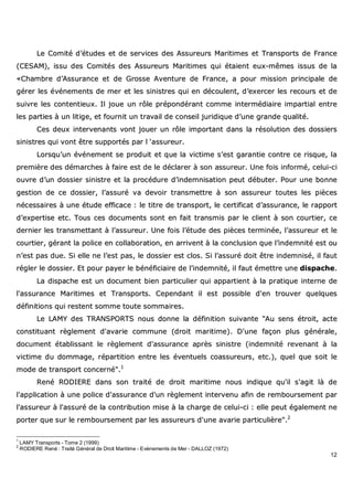 12
LLee CCoommiittéé dd’’ééttuuddeess eett ddee sseerrvviicceess ddeess AAssssuurreeuurrss MMaarriittiimmeess eett TTrraannssppoorrttss ddee FFrraannccee
((CCEESSAAMM)),, iissssuu ddeess CCoommiittééss ddeess AAssssuurreeuurrss MMaarriittiimmeess qquuii ééttaaiieenntt eeuuxx--mmêêmmeess iissssuuss ddee llaa
««CChhaammbbrree dd’’AAssssuurraannccee eett ddee GGrroossssee AAvveennttuurree ddee FFrraannccee,, aa ppoouurr mmiissssiioonn pprriinncciippaallee ddee
ggéérreerr lleess éévvéénneemmeennttss ddee mmeerr eett lleess ssiinniissttrreess qquuii eenn ddééccoouulleenntt,, dd’’eexxeerrcceerr lleess rreeccoouurrss eett ddee
ssuuiivvrree lleess ccoonntteennttiieeuuxx.. IIll jjoouuee uunn rrôôllee pprrééppoonnddéérraanntt ccoommmmee iinntteerrmmééddiiaaiirree iimmppaarrttiiaall eennttrree
lleess ppaarrttiieess àà uunn lliittiiggee,, eett ffoouurrnniitt uunn ttrraavvaaiill ddee ccoonnsseeiill jjuurriiddiiqquuee dd’’uunnee ggrraannddee qquuaalliittéé..
CCeess ddeeuuxx iinntteerrvveennaannttss vvoonntt jjoouueerr uunn rrôôllee iimmppoorrttaanntt ddaannss llaa rrééssoolluuttiioonn ddeess ddoossssiieerrss
ssiinniissttrreess qquuii vvoonntt êêttrree ssuuppppoorrttééss ppaarr ll ‘‘aassssuurreeuurr..
LLoorrssqquu’’uunn éévvéénneemmeenntt ssee pprroodduuiitt eett qquuee llaa vviiccttiimmee ss’’eesstt ggaarraannttiiee ccoonnttrree ccee rriissqquuee,, llaa
pprreemmiièèrree ddeess ddéémmaarrcchheess àà ffaaiirree eesstt ddee llee ddééccllaarreerr àà ssoonn aassssuurreeuurr.. UUnnee ffooiiss iinnffoorrmméé,, cceelluuii--ccii
oouuvvrree dd’’uunn ddoossssiieerr ssiinniissttrree eett llaa pprrooccéédduurree dd’’iinnddeemmnniissaattiioonn ppeeuutt ddéébbuutteerr.. PPoouurr uunnee bboonnnnee
ggeessttiioonn ddee ccee ddoossssiieerr,, ll’’aassssuurréé vvaa ddeevvooiirr ttrraannssmmeettttrree àà ssoonn aassssuurreeuurr ttoouutteess lleess ppiièècceess
nnéécceessssaaiirreess àà uunnee ééttuuddee eeffffiiccaaccee :: llee ttiittrree ddee ttrraannssppoorrtt,, llee cceerrttiiffiiccaatt dd’’aassssuurraannccee,, llee rraappppoorrtt
dd’’eexxppeerrttiissee eettcc.. TToouuss cceess ddooccuummeennttss ssoonntt eenn ffaaiitt ttrraannssmmiiss ppaarr llee cclliieenntt àà ssoonn ccoouurrttiieerr,, ccee
ddeerrnniieerr lleess ttrraannssmmeettttaanntt àà ll’’aassssuurreeuurr.. UUnnee ffooiiss ll’’ééttuuddee ddeess ppiièècceess tteerrmmiinnééee,, ll’’aassssuurreeuurr eett llee
ccoouurrttiieerr,, ggéérraanntt llaa ppoolliiccee eenn ccoollllaabboorraattiioonn,, eenn aarrrriivveenntt àà llaa ccoonncclluussiioonn qquuee ll’’iinnddeemmnniittéé eesstt oouu
nn’’eesstt ppaass dduuee.. SSii eellllee nnee ll’’eesstt ppaass,, llee ddoossssiieerr eesstt ccllooss.. SSii ll’’aassssuurréé ddooiitt êêttrree iinnddeemmnniisséé,, iill ffaauutt
rréégglleerr llee ddoossssiieerr.. EEtt ppoouurr ppaayyeerr llee bbéénnééffiicciiaaiirree ddee ll’’iinnddeemmnniittéé,, iill ffaauutt éémmeettttrree uunnee ddiissppaacchhee..
LLaa ddiissppaacchhee eesstt uunn ddooccuummeenntt bbiieenn ppaarrttiiccuulliieerr qquuii aappppaarrttiieenntt àà llaa pprraattiiqquuee iinntteerrnnee ddee
ll''aassssuurraannccee MMaarriittiimmeess eett TTrraannssppoorrttss.. CCeeppeennddaanntt iill eesstt ppoossssiibbllee dd''eenn ttrroouuvveerr qquueellqquueess
ddééffiinniittiioonnss qquuii rreesstteenntt ssoommmmee ttoouuttee ssoommmmaaiirreess..
LLee LLAAMMYY ddeess TTRRAANNSSPPOORRTTSS nnoouuss ddoonnnnee llaa ddééffiinniittiioonn ssuuiivvaannttee ""AAuu sseennss ééttrrooiitt,, aaccttee
ccoonnssttiittuuaanntt rrèègglleemmeenntt dd''aavvaarriiee ccoommmmuunnee ((ddrrooiitt mmaarriittiimmee)).. DD''uunnee ffaaççoonn pplluuss ggéénnéérraallee,,
ddooccuummeenntt ééttaabblliissssaanntt llee rrèègglleemmeenntt dd''aassssuurraannccee aapprrèèss ssiinniissttrree ((iinnddeemmnniittéé rreevveennaanntt àà llaa
vviiccttiimmee dduu ddoommmmaaggee,, rrééppaarrttiittiioonn eennttrree lleess éévveennttuueellss ccooaassssuurreeuurrss,, eettcc..)),, qquueell qquuee ssooiitt llee
mmooddee ddee ttrraannssppoorrtt ccoonncceerrnnéé""..11
RReennéé RROODDIIEERREE ddaannss ssoonn ttrraaiittéé ddee ddrrooiitt mmaarriittiimmee nnoouuss iinnddiiqquuee qquu''iill ss''aaggiitt llàà ddee
ll''aapppplliiccaattiioonn àà uunnee ppoolliiccee dd''aassssuurraannccee dd''uunn rrèègglleemmeenntt iinntteerrvveennuu aaffiinn ddee rreemmbboouurrsseemmeenntt ppaarr
ll''aassssuurreeuurr àà ll''aassssuurréé ddee llaa ccoonnttrriibbuuttiioonn mmiissee àà llaa cchhaarrggee ddee cceelluuii--ccii :: eellllee ppeeuutt ééggaalleemmeenntt nnee
ppoorrtteerr qquuee ssuurr llee rreemmbboouurrsseemmeenntt ppaarr lleess aassssuurreeuurrss dd''uunnee aavvaarriiee ppaarrttiiccuulliièèrree""..22
1
LAMY Transports - Tome 2 (1999)
2
RODIERE René : Traité Général de Droit Maritime - Evénements de Mer - DALLOZ (1972)
 