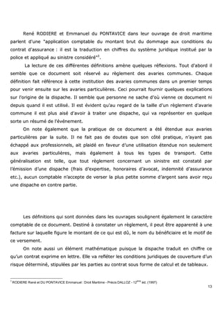 13
RReennéé RROODDIIEERREE eett EEmmmmaannuueell dduu PPOONNTTAAVVIICCEE ddaannss lleeuurr oouuvvrraaggee ddee ddrrooiitt mmaarriittiimmee
ppaarrlleenntt dd''uunnee ""aapppplliiccaattiioonn ccoommppttaabbllee dduu mmoonnttaanntt bbrruutt dduu ddoommmmaaggee aauuxx ccoonnddiittiioonnss dduu
ccoonnttrraatt dd''aassssuurraannccee :: iill eesstt llaa ttrraadduuccttiioonn eenn cchhiiffffrreess dduu ssyyssttèèmmee jjuurriiddiiqquuee iinnssttiittuuéé ppaarr llaa
ppoolliiccee eett aapppplliiqquuéé aauu ssiinniissttrree ccoonnssiiddéérréé""33
..
LLaa lleeccttuurree ddee cceess ddiifffféérreenntteess ddééffiinniittiioonnss aammèènnee qquueellqquueess rrééfflleexxiioonnss.. TToouutt dd''aabboorrdd iill
sseemmbbllee qquuee ccee ddooccuummeenntt ssooiitt rréésseerrvvéé aauu rrèègglleemmeenntt ddeess aavvaarriieess ccoommmmuunneess.. CChhaaqquuee
ddééffiinniittiioonn ffaaiitt rrééfféérreennccee àà cceettttee iinnssttiittuuttiioonn ddeess aavvaarriieess ccoommmmuunneess ddaannss uunn pprreemmiieerr tteemmppss
ppoouurr vveenniirr eennssuuiittee ssuurr lleess aavvaarriieess ppaarrttiiccuulliièèrreess.. CCeeccii ppoouurrrraaiitt ffoouurrnniirr qquueellqquueess eexxpplliiccaattiioonnss
ssuurr ll''oorriiggiinnee ddee llaa ddiissppaacchhee.. IIll sseemmbbllee qquuee ppeerrssoonnnnee nnee ssaacchhee dd''ooùù vviieennnnee ccee ddooccuummeenntt nnii
ddeeppuuiiss qquuaanndd iill eesstt uuttiilliisséé.. IIll eesstt éévviiddeenntt qquu''aauu rreeggaarrdd ddee llaa ttaaiillllee dd''uunn rrèègglleemmeenntt dd''aavvaarriiee
ccoommmmuunnee iill eesstt pplluuss aaiisséé dd''aavvooiirr àà ttrraaiitteerr uunnee ddiissppaacchhee,, qquuii vvaa rreepprréésseenntteerr eenn qquueellqquuee
ssoorrttee uunn rrééssuumméé ddee ll''éévvéénneemmeenntt..
OOnn nnoottee ééggaalleemmeenntt qquuee llaa pprraattiiqquuee ddee ccee ddooccuummeenntt aa ééttéé éétteenndduuee aauuxx aavvaarriieess
ppaarrttiiccuulliièèrreess ppaarr llaa ssuuiittee.. IIll nnee ffaaiitt ppaass ddee ddoouutteess qquuee ssoonn ccôôttéé pprraattiiqquuee,, nn’’aayyaanntt ppaass
éécchhaappppéé aauuxx pprrooffeessssiioonnnneellss,, aaiitt ppllaaiiddéé eenn ffaavveeuurr dd’’uunnee uuttiilliissaattiioonn éétteenndduuee nnoonn sseeuulleemmeenntt
aauuxx aavvaarriieess ppaarrttiiccuulliièèrreess,, mmaaiiss ééggaalleemmeenntt àà ttoouuss lleess ttyyppeess ddee ttrraannssppoorrtt.. CCeettttee
ggéénnéérraalliissaattiioonn eesstt tteellllee,, qquuee ttoouutt rrèègglleemmeenntt ccoonncceerrnnaanntt uunn ssiinniissttrree eesstt ccoonnssttaattéé ppaarr
ll’’éémmiissssiioonn dd’’uunnee ddiissppaacchhee ((ffrraaiiss dd’’eexxppeerrttiissee,, hhoonnoorraaiirreess dd’’aavvooccaatt,, iinnddeemmnniittéé dd’’aassssuurraannccee
eettcc..)),, aauuccuunn ccoommppttaabbllee nn’’aacccceeppttee ddee vveerrsseerr llaa pplluuss ppeettiittee ssoommmmee dd’’aarrggeenntt ssaannss aavvooiirr rreeççuu
uunnee ddiissppaacchhee eenn ccoonnttrree ppaarrttiiee..
LLeess ddééffiinniittiioonnss qquuii ssoonntt ddoonnnnééeess ddaannss lleess oouuvvrraaggeess ssoouulliiggnneenntt ééggaalleemmeenntt llee ccaarraaccttèèrree
ccoommppttaabbllee ddee ccee ddooccuummeenntt.. DDeessttiinnéé àà ccoonnssttaatteerr uunn rrèègglleemmeenntt,, iill ppeeuutt êêttrree aappppaarreennttéé àà uunnee
ffaaccttuurree ssuurr llaaqquueellllee ffiigguurree llee mmoonnttaanntt ddee ccee qquuii eesstt ddûû,, llee nnoomm dduu bbéénnééffiicciiaaiirree eett llee mmoottiiff ddee
ccee vveerrsseemmeenntt..
OOnn nnoottee aauussssii uunn éélléémmeenntt mmaatthhéémmaattiiqquuee ppuuiissqquuee llaa ddiissppaacchhee ttrraadduuiitt eenn cchhiiffffrree ccee
qquu’’uunn ccoonnttrraatt eexxpprriimmee eenn lleettttrree.. EEllllee vvaa rreefflléétteerr lleess ccoonnddiittiioonnss jjuurriiddiiqquueess ddee ccoouuvveerrttuurree dd’’uunn
rriissqquuee ddéétteerrmmiinnéé,, ssttiippuullééeess ppaarr lleess ppaarrttiieess aauu ccoonnttrraatt ssoouuss ffoorrmmee ddee ccaallccuull eett ddee ttaabblleeaauuxx..
3
RODIERE René et DU PONTAVICE Emmanuel : Droit Maritime - Précis DALLOZ - 12
ème
éd. (1997)
 