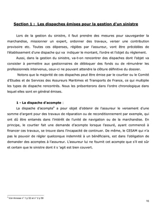 16
SSeeccttiioonn 11 :: LLeess ddiissppaacchheess éémmiisseess ppoouurr llaa ggeessttiioonn dd''uunn ssiinniissttrree
LLoorrss ddee llaa ggeessttiioonn dduu ssiinniissttrree,, iill ffaauutt pprreennddrree ddeess mmeessuurreess ppoouurr ssaauuvveeggaarrddeerr llaa
mmaarrcchhaannddiissee,, mmiissssiioonnnneerr uunn eexxppeerrtt,, oorrddoonnnneerr ddeess ttrraavvaauuxx,, vveerrsseerr uunnee ccoonnttrriibbuuttiioonn
pprroovviissooiirree eettcc.. TToouutteess cceess ddééppeennsseess,, rrééggllééeess ppaarr ll''aassssuurreeuurr,, vvoonntt êêttrree pprrééccééddééeess ddee
ll’’ééttaabblliisssseemmeenntt dd''uunnee ddiissppaacchhee qquuii vvaa iinnddiiqquueerr llee mmoonnttaanntt,, ll’’oorrddrree eett ll’’oobbjjeett dduu rrèègglleemmeenntt..
AAuussssii,, ddaannss llaa ggeessttiioonn dduu ssiinniissttrree,, vvaa--tt--oonn rreennccoonnttrreerr ddeess ddiissppaacchheess ddoonntt ll’’oobbjjeett vvaa
ccoonnssiisstteerr àà ppeerrmmeettttrree aauuxx ggeessttiioonnnnaaiirreess ddee ddéébbllooqquueerr ddeess ffoonnddss oouu ddee rréémmuunnéérreerr lleess
pprrooffeessssiioonnnneellss iinntteerrvveennuuss,, cceeuuxx--ccii nnee ppoouuvvaanntt aatttteennddrree llaa ccllôôttuurree ddééffiinniittiivvee dduu ddoossssiieerr..
NNoottoonnss qquuee llaa mmaajjoorriittéé ddee cceess ddiissppaacchheess ppeeuutt êêttrree éémmiissee ppaarr llee ccoouurrttiieerr oouu llee CCoommiittéé
dd’’EEttuuddeess eett ddee SSeerrvviicceess ddeess AAssssuurreeuurrss MMaarriittiimmeess eett TTrraannssppoorrttss ddee FFrraannccee,, ccee qquuii mmuullttiipplliiee
lleess ttyyppeess ddee ddiissppaacchhee rreennccoonnttrrééss.. NNoouuss lleess pprréésseenntteerroonnss ddaannss ll’’oorrddrree cchhrroonnoollooggiiqquuee ddaannss
lleeqquueell eelllleess ssoonntt eenn ggéénnéérraall éémmiisseess..
11 -- LLaa ddiissppaacchhee dd''aaccoommppttee ::
LLaa ddiissppaacchhee dd’’aaccoommppttee44
aa ppoouurr oobbjjeett dd''oobbtteenniirr ddee ll''aassssuurreeuurr llee vveerrsseemmeenntt dd''uunnee
ssoommmmee dd''aarrggeenntt ppoouurr ddeess ttrraavvaauuxx ddee rrééppaarraattiioonn oouu ddee rreeccoonnddiittiioonnnneemmeenntt ppaarr eexxeemmppllee,, qquuii
oonntt ddûû êêttrree eennttaammééss ddaannss ll’’iinnttéérrêêtt ddee ll’’uunniittéé ddee nnaavviiggaattiioonn oouu ddee llaa mmaarrcchhaannddiissee.. EEnn
pprriinncciippee,, llee ccoouurrttiieerr ffaaiitt uunnee ddeemmaannddee dd’’aaccoommppttee lloorrssqquuee ll’’aassssuurréé,, aayyaanntt ccoommmmeennccéé àà
ffiinnaanncceerr cceess ttrraavvaauuxx,, ssee ttrroouuvvee ddaannss ll’’iinnccaappaacciittéé ddee ccoonnttiinnuueerr.. DDee mmêêmmee,, llee CCEESSAAMM qquuii nn’’aa
ppaass llee ppoouuvvooiirr ddee rréégglleerr qquueellccoonnqquuee iinnddeemmnniittéé àà uunn bbéénnééffiicciiaaiirree,, eesstt ddaannss ll’’oobblliiggaattiioonn ddee
ddeemmaannddeerr ddeess aaccoommpptteess àà ll’’aassssuurreeuurr.. LL’’aassssuurreeuurr lluuii nnee ffoouurrnniitt cceett aaccoommppttee qquuee ss’’iill eesstt ssûûrr
eett cceerrttaaiinn qquuee llee ssiinniissttrree ddoonntt iill ss ‘‘aaggiitt eesstt bbiieenn ccoouuvveerrtt..
4
Voir Annexe n° 1 p 52 et n° 2 p 58
 