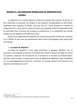 19
SSeeccttiioonn 22 :: LLeess ddiissppaacchheess éémmiisseess ppoouurr llee rrèègglleemmeenntt dd’’uunn
ssiinniissttrree
LLee rrèègglleemmeenntt dd''uunn ssiinniissttrree aannnnoonnccee llaa ccllôôttuurree dduu ddoossssiieerr ppoouurr ll''aassssuurréé.. CCee ddeerrnniieerr vvaa
êêttrree iinnddeemmnniisséé,, vvaa ppeerrcceevvooiirr ddee ll’’aarrggeenntt eett uunnee ddiissppaacchhee ccoorrrreessppoonnddaannttee vvaa êêttrree éémmiissee..
CCeeppeennddaanntt ppoouurr ll''aassssuurreeuurr llee ddoossssiieerr nn''eesstt ppaass ccllooss ccaarr iill ppeeuutt rrééccuuppéérreerr llee mmoonnttaanntt ddee
ll''iinnddeemmnniittéé qquu''iill aa vveerrsséé ddaannss llee ccaaddrree dduu rreeccoouurrss qquu’’iill ppoossssèèddee ccoonnttrree llee rreessppoonnssaabbllee iinniittiiaall
dduu ddoommmmaaggee.. QQuuee llee rreeccoouurrss ssooiitt aammiiaabbllee oouu jjuurriiddiiccttiioonnnneell,, iill vvaa rreepprréésseenntteerr uunnee rreennttrrééee
dd''aarrggeenntt eett uunnee ddiissppaacchhee àà cceett eeffffeett sseerraa éémmiissee..
NNoottoonnss qquu’’iiccii ééggaalleemmeenntt lleess ddiissppaacchheess qquuii ssuuiivveenntt ppeeuuvveenntt êêttrree éémmiisseess ppaarr llee ccoouurrttiieerr
oouu llee CCEESSAAMM,, eett qquuee nnoouuss lleess pprréésseenntteerroonnss ddaannss ll’’oorrddrree cchhrroonnoollooggiiqquuee ddaannss lleeqquueell eelllleess
ssoonntt éémmiisseess..
11 -- LLee pprroojjeett ddee ddiissppaacchhee ::
LLee pprroojjeett ddee ddiissppaacchhee99
aa ppoouurr oobbjjeett dd’’aannnnoonncceerr llaa ddiissppaacchhee ddééffiinniittiivvee.. PPaarr ccee
ddooccuummeenntt,, iill eesstt pprrooppoosséé àà ll''aassssuurreeuurr llee mmoonnttaanntt ppoouurr lleeqquueell iill ccoonnvviieenntt ddee rréégglleerr llee ssiinniissttrree
eenn qquueessttiioonn.. LL''aassssuurreeuurr ss''iill eesstt dd''aaccccoorrdd ssuurr llee pprriinncciippee eett llee mmoonnttaanntt ddee ll’’iinnddeemmnniissaattiioonn,,
ddooiitt aalloorrss vviisseerr llee pprroojjeett.. IIll rreecceevvrraa ppaarr llaa ssuuiittee llaa ddiissppaacchhee ddee rrèègglleemmeenntt.. DDaannss ll’’hhyyppootthhèèssee
ooùù iill yy aauurraaiitt ddééssaaccccoorrdd ddee llaa ppaarrtt ddee ll ‘‘aassssuurreeuurr,, uunn nnoouuvveeaauu pprroojjeett lluuii eesstt ttrraannssmmiiss eett ccee
jjuussqquu’’àà ccee qquu’’iill ddoonnnnee ssoonn vviissaa1100
..
9
Voir Annexe n° 7 p 80
10
Il s’agit d’une simple signature et du cachet de l’assureur apposés sur le projet de dispache
 