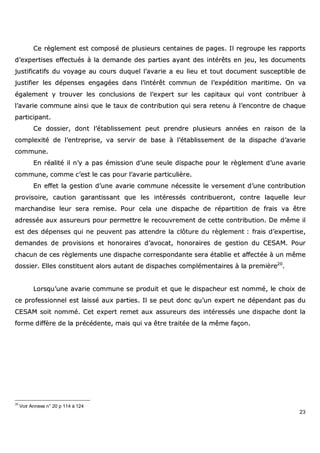 23
CCee rrèègglleemmeenntt eesstt ccoommppoosséé ddee pplluussiieeuurrss cceennttaaiinneess ddee ppaaggeess.. IIll rreeggrroouuppee lleess rraappppoorrttss
dd’’eexxppeerrttiisseess eeffffeeccttuuééss àà llaa ddeemmaannddee ddeess ppaarrttiieess aayyaanntt ddeess iinnttéérrêêttss eenn jjeeuu,, lleess ddooccuummeennttss
jjuussttiiffiiccaattiiffss dduu vvooyyaaggee aauu ccoouurrss dduuqquueell ll’’aavvaarriiee aa eeuu lliieeuu eett ttoouutt ddooccuummeenntt ssuusscceeppttiibbllee ddee
jjuussttiiffiieerr lleess ddééppeennsseess eennggaaggééeess ddaannss ll’’iinnttéérrêêtt ccoommmmuunn ddee ll’’eexxppééddiittiioonn mmaarriittiimmee.. OOnn vvaa
ééggaalleemmeenntt yy ttrroouuvveerr lleess ccoonncclluussiioonnss ddee ll’’eexxppeerrtt ssuurr lleess ccaappiittaauuxx qquuii vvoonntt ccoonnttrriibbuueerr àà
ll’’aavvaarriiee ccoommmmuunnee aaiinnssii qquuee llee ttaauuxx ddee ccoonnttrriibbuuttiioonn qquuii sseerraa rreetteennuu àà ll’’eennccoonnttrree ddee cchhaaqquuee
ppaarrttiicciippaanntt..
CCee ddoossssiieerr,, ddoonntt ll’’ééttaabblliisssseemmeenntt ppeeuutt pprreennddrree pplluussiieeuurrss aannnnééeess eenn rraaiissoonn ddee llaa
ccoommpplleexxiittéé ddee ll’’eennttrreepprriissee,, vvaa sseerrvviirr ddee bbaassee àà ll’’ééttaabblliisssseemmeenntt ddee llaa ddiissppaacchhee dd’’aavvaarriiee
ccoommmmuunnee..
EEnn rrééaalliittéé iill nn’’yy aa ppaass éémmiissssiioonn dd’’uunnee sseeuullee ddiissppaacchhee ppoouurr llee rrèègglleemmeenntt dd’’uunnee aavvaarriiee
ccoommmmuunnee,, ccoommmmee cc’’eesstt llee ccaass ppoouurr ll’’aavvaarriiee ppaarrttiiccuulliièèrree..
EEnn eeffffeett llaa ggeessttiioonn dd’’uunnee aavvaarriiee ccoommmmuunnee nnéécceessssiittee llee vveerrsseemmeenntt dd’’uunnee ccoonnttrriibbuuttiioonn
pprroovviissooiirree,, ccaauuttiioonn ggaarraannttiissssaanntt qquuee lleess iinnttéérreessssééss ccoonnttrriibbuueerroonntt,, ccoonnttrree llaaqquueellllee lleeuurr
mmaarrcchhaannddiissee lleeuurr sseerraa rreemmiissee.. PPoouurr cceellaa uunnee ddiissppaacchhee ddee rrééppaarrttiittiioonn ddee ffrraaiiss vvaa êêttrree
aaddrreessssééee aauuxx aassssuurreeuurrss ppoouurr ppeerrmmeettttrree llee rreeccoouuvvrreemmeenntt ddee cceettttee ccoonnttrriibbuuttiioonn.. DDee mmêêmmee iill
eesstt ddeess ddééppeennsseess qquuii nnee ppeeuuvveenntt ppaass aatttteennddrree llaa ccllôôttuurree dduu rrèègglleemmeenntt :: ffrraaiiss dd’’eexxppeerrttiissee,,
ddeemmaannddeess ddee pprroovviissiioonnss eett hhoonnoorraaiirreess dd’’aavvooccaatt,, hhoonnoorraaiirreess ddee ggeessttiioonn dduu CCEESSAAMM.. PPoouurr
cchhaaccuunn ddee cceess rrèègglleemmeennttss uunnee ddiissppaacchhee ccoorrrreessppoonnddaannttee sseerraa ééttaabblliiee eett aaffffeeccttééee àà uunn mmêêmmee
ddoossssiieerr.. EElllleess ccoonnssttiittuueenntt aalloorrss aauuttaanntt ddee ddiissppaacchheess ccoommpplléémmeennttaaiirreess àà llaa pprreemmiièèrree2200
..
LLoorrssqquu’’uunnee aavvaarriiee ccoommmmuunnee ssee pprroodduuiitt eett qquuee llee ddiissppaacchheeuurr eesstt nnoommmméé,, llee cchhooiixx ddee
ccee pprrooffeessssiioonnnneell eesstt llaaiisssséé aauuxx ppaarrttiieess.. IIll ssee ppeeuutt ddoonncc qquu’’uunn eexxppeerrtt nnee ddééppeennddaanntt ppaass dduu
CCEESSAAMM ssooiitt nnoommmméé.. CCeett eexxppeerrtt rreemmeett aauuxx aassssuurreeuurrss ddeess iinnttéérreessssééss uunnee ddiissppaacchhee ddoonntt llaa
ffoorrmmee ddiiffffèèrree ddee llaa pprrééccééddeennttee,, mmaaiiss qquuii vvaa êêttrree ttrraaiittééee ddee llaa mmêêmmee ffaaççoonn..
20
Voir Annexe n° 20 p 114 à 124
 