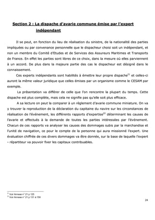 24
SSeeccttiioonn 22 :: LLaa ddiissppaacchhee dd’’aavvaarriiee ccoommmmuunnee éémmiissee ppaarr ll’’eexxppeerrtt
iinnddééppeennddaanntt
IIll ssee ppeeuutt,, eenn ffoonnccttiioonn dduu lliieeuu ddee rrééaalliissaattiioonn dduu ssiinniissttrree,, ddee llaa nnaattiioonnaalliittéé ddeess ppaarrttiieess
iimmpplliiqquuééeess oouu ppaarr ccoonnvveennaannccee ppeerrssoonnnneellllee qquuee llee ddiissppaacchheeuurr cchhooiissii ssooiitt uunn iinnddééppeennddaanntt,, eett
nnoonn uunn mmeemmbbrree dduu CCoommiittéé dd’’EEttuuddeess eett ddee SSeerrvviicceess ddeess AAssssuurreeuurrss MMaarriittiimmeess eett TTrraannssppoorrttss
ddee FFrraannccee.. EEnn eeffffeett lleess ppaarrttiieess ssoonntt lliibbrreess ddee ccee cchhooiixx,, ddaannss llaa mmeessuurree ooùù eelllleess ppaarrvviieennnneenntt
àà uunn aaccccoorrdd.. DDee pplluuss ddaannss llaa mmaajjeeuurree ppaarrttiiee ddeess ccaass llee ddiissppaacchheeuurr eesstt ddééssiiggnnéé ddaannss llee
ccoonnnnaaiisssseemmeenntt..
CCeess eexxppeerrttss iinnddééppeennddaannttss ssoonntt hhaabbiilliittééss àà éémmeettttrree lleeuurr pprroopprree ddiissppaacchhee2211
eett cceelllleess--ccii
aauurroonntt llaa mmêêmmee vvaalleeuurr jjuurriiddiiqquuee qquuee cceelllleess éémmiisseess ppaarr uunn oorrggaanniissmmee ccoommmmee llee CCEESSAAMM ppaarr
eexxeemmppllee..
LLaa pprréésseennttaattiioonn vvaa ddiifffféérreerr ddee cceellllee qquuee ll’’oonn rreennccoonnttrree llaa pplluuppaarrtt dduu tteemmppss.. CCeettttee
ddiissppaacchhee eesstt pplluuss ccoommppllèèttee,, mmaaiiss cceellaa nnee ssiiggnniiffiiee ppaass qquu’’eellllee ssooiitt pplluuss eeffffiiccaaccee..
AA ssaa lleeccttuurree oonn ppeeuutt llaa ccoommppaarreerr àà uunn rrèègglleemmeenntt dd’’aavvaarriiee ccoommmmuunnee mmiinniiaattuurree.. OOnn vvaa
yy ttrroouuvveerr llaa rreepprroodduuccttiioonn ddee llaa ddééccllaarraattiioonn dduu ccaappiittaaiinnee dduu nnaavviirree ssuurr lleess cciirrccoonnssttaanncceess ddee
rrééaalliissaattiioonn ddee ll’’éévvéénneemmeenntt,, lleess ddiifffféérreennttss rraappppoorrttss dd’’eexxppeerrttiissee2222
ddéétteerrmmiinnaanntt lleess ccaauusseess ddee
ll’’aavvaarriiee eett eeffffeeccttuuééss àà llaa ddeemmaannddee ddee ttoouutteess lleess ppaarrttiieess iinnttéérreessssééeess ppaarr ll’’éévvéénneemmeenntt..
CChhaaccuunn ddee cceess rraappppoorrttss vvaa aannaallyysseerr lleess ccaauusseess ddeess ddoommmmaaggeess ssuubbiiss ppaarr llaa mmaarrcchhaannddiissee eett
ll’’uunniittéé ddee nnaavviiggaattiioonn,, ccee ppoouurr llee ccoommppttee ddee llaa ppeerrssoonnnnee qquuii aauurraa mmiissssiioonnnnéé ll’’eexxppeerrtt.. UUnnee
éévvaalluuaattiioonn cchhiiffffrrééee ddee cceess ddiivveerrss ddoommmmaaggeess vvaa êêttrree ddoonnnnééee,, ssuurr llaa bbaassee ddee llaaqquueellllee ll’’eexxppeerrtt
-- rrééppaarrttiitteeuurr vvaa ppoouuvvooiirr ffiixxeerr lleess ccaappiittaauuxx ccoonnttrriibbuuaabblleess..
21
Voir Annexe n° 21 p 125
22
Voir Annexe n° 21 p 131 à 159
 