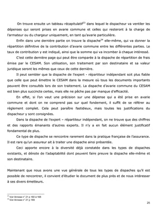 25
OOnn ttrroouuvvee eennssuuiittee uunn ttaabblleeaauu rrééccaappiittuullaattiiff2233
ddaannss lleeqquueell llee ddiissppaacchheeuurr vvaa vveennttiilleerr lleess
ddééppeennsseess qquuii sseerroonntt pprriisseess eenn aavvaarriiee ccoommmmuunnee eett cceelllleess qquuii rreesstteerroonntt àà llaa cchhaarrggee ddee
ll’’aarrmmaatteeuurr oouu dduu cchhaarrggeeuurr uunniiqquueemmeenntt,, eenn ttaanntt qquu’’aavvaarriiee ppaarrttiiccuulliièèrree..
EEnnffiinn ddaannss uunnee ddeerrnniièèrree ppaarrttiiee oonn ttrroouuvvee llaa ddiissppaacchhee2244
eellllee--mmêêmmee,, qquuii vvaa ddoonnnneerr llaa
rrééppaarrttiittiioonn ddééffiinniittiivvee ddee llaa ccoonnttrriibbuuttiioonn dd’’aavvaarriiee ccoommmmuunnee eennttrree lleess ddiifffféérreenntteess ppaarrttiieess.. LLee
ttaauuxx ddee ccoonnttrriibbuuttiioonn yy eesstt iinnddiiqquuéé,, aaiinnssii qquuee llaa ssoommmmee qquuii vvaa iinnccoommbbeerr àà cchhaaqquuee iinnttéérreesssséé..
CC’’eesstt cceettttee ddeerrnniièèrree ppaaggee qquuii ppeeuutt êêttrree ccoommppaarrééee àà llaa ddiissppaacchhee ddee rrééppaarrttiittiioonn ddee ffrraaiiss
éémmiissee ppaarr llee CCEESSAAMM.. SSoonn uuttiilliissaattiioonn,, ssoonn ttrraaiitteemmeenntt ppaarr ssoonn ddeessttiinnaattaaiirree eett ssaa vvaalleeuurr
jjuurriiddiiqquuee sseerroonntt lleess mmêêmmeess qquuee cceeuuxx ddee cceettttee ddeerrnniièèrree..
IIll ppeeuutt sseemmbblleerr qquuee llaa ddiissppaacchhee ddee ll’’eexxppeerrtt -- rrééppaarrttiitteeuurr iinnddééppeennddaanntt ssooiitt pplluuss ffiiaabbllee
qquuee cceellllee qquuee ppeeuutt éémmeettttrree llee CCEESSAAMM ddaannss llaa mmeessuurree ooùù ttoouuss lleess ddooccuummeennttss iimmppoorrttaannttss
ppeeuuvveenntt êêttrree ccoonnssuullttééss lloorrss ddee ssoonn ttrraaiitteemmeenntt.. LLaa ddiissppaacchhee dd’’aavvaarriiee ccoommmmuunnee dduu CCEESSAAMM
eesstt bbiieenn pplluuss ssuucccciinnccttee cceerrtteess,, mmaaiiss eellllee nnee ppêêcchhee ppaass ppaarr mmaannqquuee dd’’eeffffiiccaacciittéé..
EEnn eeffffeett,, ssii ll’’oonn vveeuutt uunnee pprréécciissiioonn ssuurr uunnee ddééppeennssee qquuii aa ééttéé pprriissee eenn aavvaarriiee
ccoommmmuunnee eett ddoonntt oonn nnee ccoommpprreenndd ppaass ssuurr qquueell ffoonnddeemmeenntt,, iill ssuuffffiitt ddee ssee rrééfféérreerr aauu
rrèègglleemmeenntt ccoommpplleett.. CCeellaa ppeeuutt ppaarraaîîttrree ffaassttiiddiieeuuxx,, mmaaiiss ttoouutteess lleess jjuussttiiffiiccaattiioonnss dduu
ddiissppaacchheeuurr yy ssoonntt ccoonnssiiggnnééeess..
DDaannss llaa ddiissppaacchhee ddee ll’’eexxppeerrtt –– rrééppaarrttiitteeuurr iinnddééppeennddaanntt,, oonn nnee ttrroouuvvee qquuee ddeess cchhiiffffrreess
eett ddeess rraappppoorrttss éémmaannaannttss dd’’aauuttrreess eexxppeerrttss.. IIll nn’’yy aa eenn ffaaiitt aauuccuunn éélléémmeenntt jjuussttiiffiiccaattiiff
ffoonnddaammeennttaall ddee pplluuss..
CCee ttyyppee ddee ddiissppaacchhee ssee rreennccoonnttrree rraarreemmeenntt ddaannss llaa pprraattiiqquuee ffrraannççaaiissee ddee ll’’aassssuurraannccee..
IIll eesstt rraarree qquu’’uunn aassssuurreeuurr aaiitt àà ttrraaiitteerr uunnee ddiissppaacchhee aaiinnssii pprréésseennttééee..
CCeeccii aappppoorrttee eennccoorree àà llaa ddiivveerrssiittéé ddééjjàà ccoonnssttaattééee ddaannss lleess ttyyppeess ddee ddiissppaacchheess
eexxiissttaannttss,, eett ddéénnoottee ddee ll’’aaddaappttaabbiilliittéé ddoonntt ppeeuuvveenntt ffaaiirree pprreeuuvvee llaa ddiissppaacchhee eellllee--mmêêmmee eett
ssoonn ddeessttiinnaattaaiirree..
MMaaiinntteennaanntt qquuee nnoouuss aavvoonnss uunnee vvuuee ggéénnéérraallee ddee ttoouuss lleess ttyyppeess ddee ddiissppaacchheess qquu’’iill eesstt
ppoossssiibbllee ddee rreennccoonnttrreerr,, iill ccoonnvviieenntt dd’’ééttuuddiieerr llee ddooccuummeenntt ddee pplluuss pprrèèss eett ddee nnoouuss iinnttéérreesssseerr
àà sseess ddiivveerrss éémmeetttteeuurrss..
23
Voir Annexe n° 21 p 160 à 168
24
Voir Annexe n° 21 p 169
 