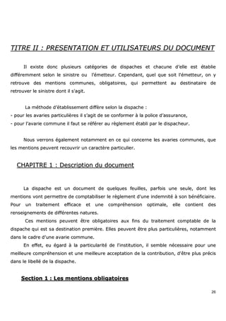 26
TTIITTRREE IIII :: PPRREESSEENNTTAATTIIOONN EETT UUTTIILLIISSAATTEEUURRSS DDUU DDOOCCUUMMEENNTT
IIll eexxiissttee ddoonncc pplluussiieeuurrss ccaattééggoorriieess ddee ddiissppaacchheess eett cchhaaccuunnee dd’’eellllee eesstt ééttaabblliiee
ddiifffféérreemmmmeenntt sseelloonn llee ssiinniissttrree oouu ll’’éémmeetttteeuurr.. CCeeppeennddaanntt,, qquueell qquuee ssooiitt ll''éémmeetttteeuurr,, oonn yy
rreettrroouuvvee ddeess mmeennttiioonnss ccoommmmuunneess,, oobblliiggaattooiirreess,, qquuii ppeerrmmeetttteenntt aauu ddeessttiinnaattaaiirree ddee
rreettrroouuvveerr llee ssiinniissttrree ddoonntt iill ss''aaggiitt..
LLaa mméétthhooddee dd’’ééttaabblliisssseemmeenntt ddiiffffèèrree sseelloonn llaa ddiissppaacchhee ::
-- ppoouurr lleess aavvaarriieess ppaarrttiiccuulliièèrreess iill ss’’aaggiitt ddee ssee ccoonnffoorrmmeerr àà llaa ppoolliiccee dd’’aassssuurraannccee,,
-- ppoouurr ll’’aavvaarriiee ccoommmmuunnee iill ffaauutt ssee rrééfféérreerr aauu rrèègglleemmeenntt ééttaabbllii ppaarr llee ddiissppaacchheeuurr..
NNoouuss vveerrrroonnss ééggaalleemmeenntt nnoottaammmmeenntt eenn ccee qquuii ccoonncceerrnnee lleess aavvaarriieess ccoommmmuunneess,, qquuee
lleess mmeennttiioonnss ppeeuuvveenntt rreeccoouuvvrriirr uunn ccaarraaccttèèrree ppaarrttiiccuulliieerr..
CCHHAAPPIITTRREE 11 :: DDeessccrriippttiioonn dduu ddooccuummeenntt
LLaa ddiissppaacchhee eesstt uunn ddooccuummeenntt ddee qquueellqquueess ffeeuuiilllleess,, ppaarrffooiiss uunnee sseeuullee,, ddoonntt lleess
mmeennttiioonnss vvoonntt ppeerrmmeettttrree ddee ccoommppttaabbiilliisseerr llee rrèègglleemmeenntt dd''uunnee iinnddeemmnniittéé àà ssoonn bbéénnééffiicciiaaiirree..
PPoouurr uunn ttrraaiitteemmeenntt eeffffiiccaaccee eett uunnee ccoommpprrééhheennssiioonn ooppttiimmaallee,, eellllee ccoonnttiieenntt ddeess
rreennsseeiiggnneemmeennttss ddee ddiifffféérreenntteess nnaattuurreess..
CCeess mmeennttiioonnss ppeeuuvveenntt êêttrree oobblliiggaattooiirreess aauuxx ffiinnss dduu ttrraaiitteemmeenntt ccoommppttaabbllee ddee llaa
ddiissppaacchhee qquuii eesstt ssaa ddeessttiinnaattiioonn pprreemmiièèrree.. EElllleess ppeeuuvveenntt êêttrree pplluuss ppaarrttiiccuulliièèrreess,, nnoottaammmmeenntt
ddaannss llee ccaaddrree dd''uunnee aavvaarriiee ccoommmmuunnee..
EEnn eeffffeett,, eeuu ééggaarrdd àà llaa ppaarrttiiccuullaarriittéé ddee ll''iinnssttiittuuttiioonn,, iill sseemmbbllee nnéécceessssaaiirree ppoouurr uunnee
mmeeiilllleeuurree ccoommpprrééhheennssiioonn eett uunnee mmeeiilllleeuurree aacccceeppttaattiioonn ddee llaa ccoonnttrriibbuuttiioonn,, dd''êêttrree pplluuss pprréécciiss
ddaannss llee lliibbeelllléé ddee llaa ddiissppaacchhee..
SSeeccttiioonn 11 :: LLeess mmeennttiioonnss oobblliiggaattooiirreess
 