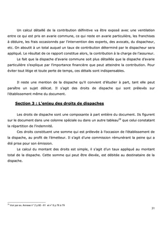 31
UUnn ccaallccuull ddééttaaiilllléé ddee llaa ccoonnttrriibbuuttiioonn ddééffiinniittiivvee vvaa êêttrree eexxppoosséé aavveecc uunnee vveennttiillaattiioonn
eennttrree ccee qquuii eesstt pprriiss eenn aavvaarriiee ccoommmmuunnee,, ccee qquuii rreessttee eenn aavvaarriiee ppaarrttiiccuulliièèrree,, lleess ffrraanncchhiisseess
àà ddéédduuiirree,, lleess ffrraaiiss ooccccaassiioonnnnééss ppaarr ll’’iinntteerrvveennttiioonn ddeess eexxppeerrttss,, ddeess aavvooccaattss,, dduu ddiissppaacchheeuurr,,
eettcc.. OOnn aabboouuttiitt àà uunn ttoottaall aauuqquueell uunn ttaauuxx ddee ccoonnttrriibbuuttiioonn ddéétteerrmmiinnéé ppaarr llee ddiissppaacchheeuurr sseerraa
aapppplliiqquuéé.. LLee rrééssuullttaatt ddee ccee rraappppoorrtt ccoonnssttiittuuee aalloorrss,, llaa ccoonnttrriibbuuttiioonn àà llaa cchhaarrggee ddee ll’’aassssuurreeuurr..
LLee ffaaiitt qquuee llaa ddiissppaacchhee dd’’aavvaarriiee ccoommmmuunnee ssooiitt pplluuss ddééttaaiillllééee qquuee llaa ddiissppaacchhee dd’’aavvaarriiee
ppaarrttiiccuulliièèrree ss’’eexxpplliiqquuee ppaarr ll’’iimmppoorrttaannccee ffiinnaanncciièèrree qquuee ppeeuutt aatttteeiinnddrree llaa ccoonnttrriibbuuttiioonn.. PPoouurr
éévviitteerr ttoouutt lliittiiggee eett ttoouuttee ppeerrttee ddee tteemmppss,, cceess ddééttaaiillss ssoonntt iinnddiissppeennssaabblleess..
IIll rreessttee uunnee mmeennttiioonn ddee llaa ddiissppaacchhee qquu’’iill ccoonnvviieenntt dd’’ééttuuddiieerr àà ppaarrtt,, ttaanntt eellllee ppeeuutt
ppaarraaîîttrree uunn ssuujjeett ddéélliiccaatt.. IIll ss’’aaggiitt ddeess ddrrooiittss ddee ddiissppaacchhee qquuii ssoonntt pprréélleevvééss ssuurr
ll’’ééttaabblliisssseemmeenntt mmêêmmee dduu ddooccuummeenntt..
SSeeccttiioonn 33 :: LL’’eennjjeeuu ddeess ddrrooiittss ddee ddiissppaacchheess
LLeess ddrrooiittss ddee ddiissppaacchhee ssoonntt uunnee ccoommppoossaannttee àà ppaarrtt eennttiièèrree dduu ddooccuummeenntt.. IIllss ffiigguurreenntt
ssuurr llee ddooccuummeenntt ddaannss uunnee ccoolloonnnnee ssppéécciiaallee oouu ddaannss uunn aauuttrree ttaabblleeaauu2288
qquuee cceelluuii ccoonnssttaattaanntt
llaa rrééppaarrttiittiioonn ddee ll’’iinnddeemmnniittéé..
CCeess ddrrooiittss ccoonnssttiittuueenntt uunnee ssoommmmee qquuii eesstt pprréélleevvééee àà ll’’ooccccaassiioonn ddee ll’’ééttaabblliisssseemmeenntt ddee
llaa ddiissppaacchhee,, aauu pprrooffiitt ddee ll’’éémmeetttteeuurr.. IIll ss’’aaggiitt dd’’uunnee ccoommmmiissssiioonn rréémmuunnéérraanntt llaa ppeeiinnee qquuii aa
ééttéé pprriissee ppoouurr ssoonn éémmiissssiioonn..
LLee ccaallccuull dduu mmoonnttaanntt ddeess ddrrooiittss eesstt ssiimmppllee,, iill ss’’aaggiitt dd’’uunn ttaauuxx aapppplliiqquuéé aauu mmoonnttaanntt
ttoottaall ddee llaa ddiissppaacchhee.. CCeettttee ssoommmmee qquuii ppeeuutt êêttrree éélleevvééee,, eesstt ddéébbiittééee aauu ddeessttiinnaattaaiirree ddee llaa
ddiissppaacchhee..
28
Voir par ex. Annexe n° 2 p 60 - 61 et n° 6 p 76 à 79
 