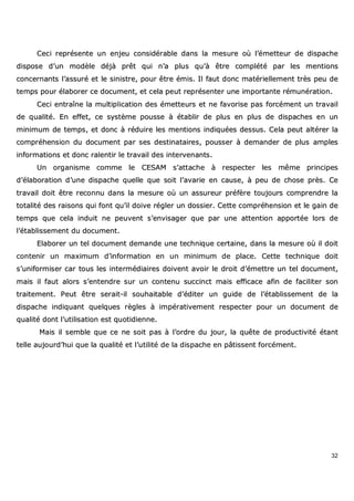 32
CCeeccii rreepprréésseennttee uunn eennjjeeuu ccoonnssiiddéérraabbllee ddaannss llaa mmeessuurree ooùù ll’’éémmeetttteeuurr ddee ddiissppaacchhee
ddiissppoossee dd’’uunn mmooddèèllee ddééjjàà pprrêêtt qquuii nn’’aa pplluuss qquu’’àà êêttrree ccoommppllééttéé ppaarr lleess mmeennttiioonnss
ccoonncceerrnnaannttss ll’’aassssuurréé eett llee ssiinniissttrree,, ppoouurr êêttrree éémmiiss.. IIll ffaauutt ddoonncc mmaattéérriieelllleemmeenntt ttrrèèss ppeeuu ddee
tteemmppss ppoouurr ééllaabboorreerr ccee ddooccuummeenntt,, eett cceellaa ppeeuutt rreepprréésseenntteerr uunnee iimmppoorrttaannttee rréémmuunnéérraattiioonn..
CCeeccii eennttrraaîînnee llaa mmuullttiipplliiccaattiioonn ddeess éémmeetttteeuurrss eett nnee ffaavvoorriissee ppaass ffoorrccéémmeenntt uunn ttrraavvaaiill
ddee qquuaalliittéé.. EEnn eeffffeett,, ccee ssyyssttèèmmee ppoouussssee àà ééttaabblliirr ddee pplluuss eenn pplluuss ddee ddiissppaacchheess eenn uunn
mmiinniimmuumm ddee tteemmppss,, eett ddoonncc àà rréédduuiirree lleess mmeennttiioonnss iinnddiiqquuééeess ddeessssuuss.. CCeellaa ppeeuutt aallttéérreerr llaa
ccoommpprrééhheennssiioonn dduu ddooccuummeenntt ppaarr sseess ddeessttiinnaattaaiirreess,, ppoouusssseerr àà ddeemmaannddeerr ddee pplluuss aammpplleess
iinnffoorrmmaattiioonnss eett ddoonncc rraalleennttiirr llee ttrraavvaaiill ddeess iinntteerrvveennaannttss..
UUnn oorrggaanniissmmee ccoommmmee llee CCEESSAAMM ss’’aattttaacchhee àà rreessppeecctteerr lleess mmêêmmee pprriinncciippeess
dd’’ééllaabboorraattiioonn dd’’uunnee ddiissppaacchhee qquueellllee qquuee ssooiitt ll’’aavvaarriiee eenn ccaauussee,, àà ppeeuu ddee cchhoossee pprrèèss.. CCee
ttrraavvaaiill ddooiitt êêttrree rreeccoonnnnuu ddaannss llaa mmeessuurree ooùù uunn aassssuurreeuurr pprrééffèèrree ttoouujjoouurrss ccoommpprreennddrree llaa
ttoottaalliittéé ddeess rraaiissoonnss qquuii ffoonntt qquu’’iill ddooiivvee rréégglleerr uunn ddoossssiieerr.. CCeettttee ccoommpprrééhheennssiioonn eett llee ggaaiinn ddee
tteemmppss qquuee cceellaa iinndduuiitt nnee ppeeuuvveenntt ss’’eennvviissaaggeerr qquuee ppaarr uunnee aatttteennttiioonn aappppoorrttééee lloorrss ddee
ll’’ééttaabblliisssseemmeenntt dduu ddooccuummeenntt..
EEllaabboorreerr uunn tteell ddooccuummeenntt ddeemmaannddee uunnee tteecchhnniiqquuee cceerrttaaiinnee,, ddaannss llaa mmeessuurree ooùù iill ddooiitt
ccoonntteenniirr uunn mmaaxxiimmuumm dd’’iinnffoorrmmaattiioonn eenn uunn mmiinniimmuumm ddee ppllaaccee.. CCeettttee tteecchhnniiqquuee ddooiitt
ss’’uunniiffoorrmmiisseerr ccaarr ttoouuss lleess iinntteerrmmééddiiaaiirreess ddooiivveenntt aavvooiirr llee ddrrooiitt dd’’éémmeettttrree uunn tteell ddooccuummeenntt,,
mmaaiiss iill ffaauutt aalloorrss ss’’eenntteennddrree ssuurr uunn ccoonntteennuu ssuucccciinncctt mmaaiiss eeffffiiccaaccee aaffiinn ddee ffaacciilliitteerr ssoonn
ttrraaiitteemmeenntt.. PPeeuutt êêttrree sseerraaiitt--iill ssoouuhhaaiittaabbllee dd’’ééddiitteerr uunn gguuiiddee ddee ll’’ééttaabblliisssseemmeenntt ddee llaa
ddiissppaacchhee iinnddiiqquuaanntt qquueellqquueess rrèègglleess àà iimmppéérraattiivveemmeenntt rreessppeecctteerr ppoouurr uunn ddooccuummeenntt ddee
qquuaalliittéé ddoonntt ll’’uuttiilliissaattiioonn eesstt qquuoottiiddiieennnnee..
MMaaiiss iill sseemmbbllee qquuee ccee nnee ssooiitt ppaass àà ll’’oorrddrree dduu jjoouurr,, llaa qquuêêttee ddee pprroodduuccttiivviittéé ééttaanntt
tteellllee aauujjoouurrdd’’hhuuii qquuee llaa qquuaalliittéé eett ll’’uuttiilliittéé ddee llaa ddiissppaacchhee eenn ppââttiisssseenntt ffoorrccéémmeenntt..
 