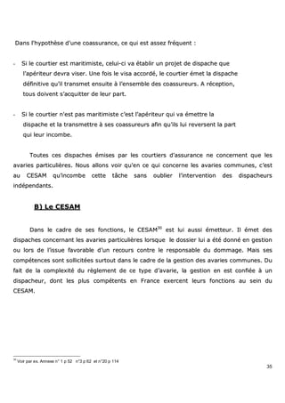 35
DDaannss ll''hhyyppootthhèèssee dd''uunnee ccooaassssuurraannccee,, ccee qquuii eesstt aasssseezz ffrrééqquueenntt ::
-- SSii llee ccoouurrttiieerr eesstt mmaarriittiimmiissttee,, cceelluuii--ccii vvaa ééttaabblliirr uunn pprroojjeett ddee ddiissppaacchhee qquuee
ll’’aappéérriitteeuurr ddeevvrraa vviisseerr.. UUnnee ffooiiss llee vviissaa aaccccoorrddéé,, llee ccoouurrttiieerr éémmeett llaa ddiissppaacchhee
ddééffiinniittiivvee qquu’’iill ttrraannssmmeett eennssuuiittee àà ll’’eennsseemmbbllee ddeess ccooaassssuurreeuurrss.. AA rréécceeppttiioonn,,
ttoouuss ddooiivveenntt ss’’aaccqquuiitttteerr ddee lleeuurr ppaarrtt..
-- SSii llee ccoouurrttiieerr nn''eesstt ppaass mmaarriittiimmiissttee cc’’eesstt ll’’aappéérriitteeuurr qquuii vvaa éémmeettttrree llaa
ddiissppaacchhee eett llaa ttrraannssmmeettttrree àà sseess ccooaassssuurreeuurrss aaffiinn qquu’’iillss lluuii rreevveerrsseenntt llaa ppaarrtt
qquuii lleeuurr iinnccoommbbee..
TToouutteess cceess ddiissppaacchheess éémmiisseess ppaarr lleess ccoouurrttiieerrss dd''aassssuurraannccee nnee ccoonncceerrnneenntt qquuee lleess
aavvaarriieess ppaarrttiiccuulliièèrreess.. NNoouuss aalllloonnss vvooiirr qquu''eenn ccee qquuii ccoonncceerrnnee lleess aavvaarriieess ccoommmmuunneess,, cc’’eesstt
aauu CCEESSAAMM qquu’’iinnccoommbbee cceettttee ttââcchhee ssaannss oouubblliieerr ll’’iinntteerrvveennttiioonn ddeess ddiissppaacchheeuurrss
iinnddééppeennddaannttss..
BB)) LLee CCEESSAAMM
DDaannss llee ccaaddrree ddee sseess ffoonnccttiioonnss,, llee CCEESSAAMM3300
eesstt lluuii aauussssii éémmeetttteeuurr.. IIll éémmeett ddeess
ddiissppaacchheess ccoonncceerrnnaanntt lleess aavvaarriieess ppaarrttiiccuulliièèrreess lloorrssqquuee llee ddoossssiieerr lluuii aa ééttéé ddoonnnnéé eenn ggeessttiioonn
oouu lloorrss ddee ll’’iissssuuee ffaavvoorraabbllee dd’’uunn rreeccoouurrss ccoonnttrree llee rreessppoonnssaabbllee dduu ddoommmmaaggee.. MMaaiiss sseess
ccoommppéétteenncceess ssoonntt ssoolllliicciittééeess ssuurrttoouutt ddaannss llee ccaaddrree ddee llaa ggeessttiioonn ddeess aavvaarriieess ccoommmmuunneess.. DDuu
ffaaiitt ddee llaa ccoommpplleexxiittéé dduu rrèègglleemmeenntt ddee ccee ttyyppee dd’’aavvaarriiee,, llaa ggeessttiioonn eenn eesstt ccoonnffiiééee àà uunn
ddiissppaacchheeuurr,, ddoonntt lleess pplluuss ccoommppéétteennttss eenn FFrraannccee eexxeerrcceenntt lleeuurrss ffoonnccttiioonnss aauu sseeiinn dduu
CCEESSAAMM..
30
Voir par ex. Annexe n° 1 p 52 n°3 p 62 et n°20 p 114
 