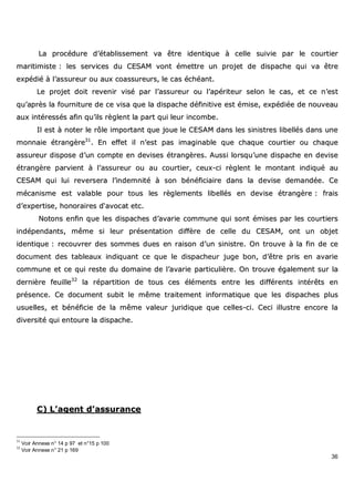 36
LLaa pprrooccéédduurree dd’’ééttaabblliisssseemmeenntt vvaa êêttrree iiddeennttiiqquuee àà cceellllee ssuuiivviiee ppaarr llee ccoouurrttiieerr
mmaarriittiimmiissttee :: lleess sseerrvviicceess dduu CCEESSAAMM vvoonntt éémmeettttrree uunn pprroojjeett ddee ddiissppaacchhee qquuii vvaa êêttrree
eexxppééddiiéé àà ll’’aassssuurreeuurr oouu aauuxx ccooaassssuurreeuurrss,, llee ccaass éécchhééaanntt..
LLee pprroojjeett ddooiitt rreevveenniirr vviisséé ppaarr ll’’aassssuurreeuurr oouu ll’’aappéérriitteeuurr sseelloonn llee ccaass,, eett ccee nn’’eesstt
qquu’’aapprrèèss llaa ffoouurrnniittuurree ddee ccee vviissaa qquuee llaa ddiissppaacchhee ddééffiinniittiivvee eesstt éémmiissee,, eexxppééddiiééee ddee nnoouuvveeaauu
aauuxx iinnttéérreessssééss aaffiinn qquu’’iillss rrèègglleenntt llaa ppaarrtt qquuii lleeuurr iinnccoommbbee..
IIll eesstt àà nnootteerr llee rrôôllee iimmppoorrttaanntt qquuee jjoouuee llee CCEESSAAMM ddaannss lleess ssiinniissttrreess lliibbeellllééss ddaannss uunnee
mmoonnnnaaiiee ééttrraannggèèrree3311
.. EEnn eeffffeett iill nn’’eesstt ppaass iimmaaggiinnaabbllee qquuee cchhaaqquuee ccoouurrttiieerr oouu cchhaaqquuee
aassssuurreeuurr ddiissppoossee dd’’uunn ccoommppttee eenn ddeevviisseess ééttrraannggèèrreess.. AAuussssii lloorrssqquu’’uunnee ddiissppaacchhee eenn ddeevviissee
ééttrraannggèèrree ppaarrvviieenntt àà ll’’aassssuurreeuurr oouu aauu ccoouurrttiieerr,, cceeuuxx--ccii rrèègglleenntt llee mmoonnttaanntt iinnddiiqquuéé aauu
CCEESSAAMM qquuii lluuii rreevveerrsseerraa ll’’iinnddeemmnniittéé àà ssoonn bbéénnééffiicciiaaiirree ddaannss llaa ddeevviissee ddeemmaannddééee.. CCee
mmééccaanniissmmee eesstt vvaallaabbllee ppoouurr ttoouuss lleess rrèègglleemmeennttss lliibbeellllééss eenn ddeevviissee ééttrraannggèèrree :: ffrraaiiss
dd’’eexxppeerrttiissee,, hhoonnoorraaiirreess dd‘‘aavvooccaatt eettcc..
NNoottoonnss eennffiinn qquuee lleess ddiissppaacchheess dd’’aavvaarriiee ccoommmmuunnee qquuii ssoonntt éémmiisseess ppaarr lleess ccoouurrttiieerrss
iinnddééppeennddaannttss,, mmêêmmee ssii lleeuurr pprréésseennttaattiioonn ddiiffffèèrree ddee cceellllee dduu CCEESSAAMM,, oonntt uunn oobbjjeett
iiddeennttiiqquuee :: rreeccoouuvvrreerr ddeess ssoommmmeess dduueess eenn rraaiissoonn dd’’uunn ssiinniissttrree.. OOnn ttrroouuvvee àà llaa ffiinn ddee ccee
ddooccuummeenntt ddeess ttaabblleeaauuxx iinnddiiqquuaanntt ccee qquuee llee ddiissppaacchheeuurr jjuuggee bboonn,, dd’’êêttrree pprriiss eenn aavvaarriiee
ccoommmmuunnee eett ccee qquuii rreessttee dduu ddoommaaiinnee ddee ll’’aavvaarriiee ppaarrttiiccuulliièèrree.. OOnn ttrroouuvvee ééggaalleemmeenntt ssuurr llaa
ddeerrnniièèrree ffeeuuiillllee3322
llaa rrééppaarrttiittiioonn ddee ttoouuss cceess éélléémmeennttss eennttrree lleess ddiifffféérreennttss iinnttéérrêêttss eenn
pprréésseennccee.. CCee ddooccuummeenntt ssuubbiitt llee mmêêmmee ttrraaiitteemmeenntt iinnffoorrmmaattiiqquuee qquuee lleess ddiissppaacchheess pplluuss
uussuueelllleess,, eett bbéénnééffiicciiee ddee llaa mmêêmmee vvaalleeuurr jjuurriiddiiqquuee qquuee cceelllleess--ccii.. CCeeccii iilllluussttrree eennccoorree llaa
ddiivveerrssiittéé qquuii eennttoouurree llaa ddiissppaacchhee..
CC)) LL’’aaggeenntt dd’’aassssuurraannccee
31
Voir Annexe n° 14 p 97 et n°15 p 100
32
Voir Annexe n° 21 p 169
 