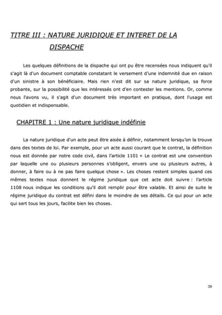 39
TTIITTRREE IIIIII :: NNAATTUURREE JJUURRIIDDIIQQUUEE EETT IINNTTEERREETT DDEE LLAA
DDIISSPPAACCHHEE
LLeess qquueellqquueess ddééffiinniittiioonnss ddee llaa ddiissppaacchhee qquuii oonntt ppuu êêttrree rreecceennssééeess nnoouuss iinnddiiqquueenntt qquu''iill
ss''aaggiitt llàà dd''uunn ddooccuummeenntt ccoommppttaabbllee ccoonnssttaattaanntt llee vveerrsseemmeenntt dd’’uunnee iinnddeemmnniittéé dduuee eenn rraaiissoonn
dd''uunn ssiinniissttrree àà ssoonn bbéénnééffiicciiaaiirree.. MMaaiiss rriieenn nn''eesstt ddiitt ssuurr ssaa nnaattuurree jjuurriiddiiqquuee,, ssaa ffoorrccee
pprroobbaannttee,, ssuurr llaa ppoossssiibbiilliittéé qquuee lleess iinnttéérreessssééss oonntt dd''eenn ccoonntteesstteerr lleess mmeennttiioonnss.. OOrr,, ccoommmmee
nnoouuss ll''aavvoonnss vvuu,, iill ss''aaggiitt dd''uunn ddooccuummeenntt ttrrèèss iimmppoorrttaanntt eenn pprraattiiqquuee,, ddoonntt ll''uussaaggee eesstt
qquuoottiiddiieenn eett iinnddiissppeennssaabbllee..
CCHHAAPPIITTRREE 11 :: UUnnee nnaattuurree jjuurriiddiiqquuee iinnddééffiinniiee
LLaa nnaattuurree jjuurriiddiiqquuee dd''uunn aaccttee ppeeuutt êêttrree aaiissééee àà ddééffiinniirr,, nnoottaammmmeenntt lloorrssqquu’’oonn llaa ttrroouuvvee
ddaannss ddeess tteexxtteess ddee llooii.. PPaarr eexxeemmppllee,, ppoouurr uunn aaccttee aauussssii ccoouurraanntt qquuee llee ccoonnttrraatt,, llaa ddééffiinniittiioonn
nnoouuss eesstt ddoonnnnééee ppaarr nnoottrree ccooddee cciivviill,, ddaannss ll’’aarrttiiccllee 11110011 «« LLee ccoonnttrraatt eesstt uunnee ccoonnvveennttiioonn
ppaarr llaaqquueellllee uunnee oouu pplluussiieeuurrss ppeerrssoonnnneess ss’’oobblliiggeenntt,, eennvveerrss uunnee oouu pplluussiieeuurrss aauuttrreess,, àà
ddoonnnneerr,, àà ffaaiirree oouu àà nnee ppaass ffaaiirree qquueellqquuee cchhoossee »».. LLeess cchhoosseess rreesstteenntt ssiimmpplleess qquuaanndd cceess
mmêêmmeess tteexxtteess nnoouuss ddoonnnneenntt llee rrééggiimmee jjuurriiddiiqquuee qquuee cceett aaccttee ddooiitt ssuuiivvrree :: ll’’aarrttiiccllee
11110088 nnoouuss iinnddiiqquuee lleess ccoonnddiittiioonnss qquu’’iill ddooiitt rreemmpplliirr ppoouurr êêttrree vvaallaabbllee.. EEtt aaiinnssii ddee ssuuiittee llee
rrééggiimmee jjuurriiddiiqquuee dduu ccoonnttrraatt eesstt ddééffiinnii ddaannss llee mmooiinnddrree ddee sseess ddééttaaiillss.. CCee qquuii ppoouurr uunn aaccttee
qquuii sseerrtt ttoouuss lleess jjoouurrss,, ffaacciilliittee bbiieenn lleess cchhoosseess..
 