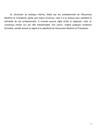 4
CCee ddooccuummeenntt ddee pprraattiiqquuee iinntteerrnnee,, ééttaabbllii ppaarr lleess pprrooffeessssiioonnnneellss ddee ll’’AAssssuurraannccee
MMaarriittiimmee eett TTrraannssppoorrttss,, ggaarrddee uunnee oorriiggiinnee iinnccoonnnnuuee,, mmaaiiss iill aa ssuu éévvoolluueerr ppoouurr ssaattiissffaaiirree llaa
ddeemmaannddee ddee cceess pprrooffeessssiioonnnneellss.. IIll nn’’eexxiissttee aauuccuunnee rrèèggllee ééccrriittee llee rrééggiissssaanntt,, mmaaiiss uunn
ccoonnsseennssuuss cceerrttaaiinn ssuurr ssoonn rrôôllee iinnddiissppeennssaabbllee.. SSoonn aavveenniirr,, mmaallggrréé qquueellqquueess mmuuttaattiioonnss
ffoorrmmeelllleess,, sseemmbbllee aassssuurréé eeuu ééggaarrdd àà llaa ssppéécciiffiicciittéé ddee ll’’AAssssuurraannccee MMaarriittiimmee eett TTrraannssppoorrttss..
 