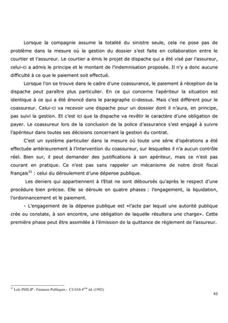 43
LLoorrssqquuee llaa ccoommppaaggnniiee aassssuummee llaa ttoottaalliittéé dduu ssiinniissttrree sseeuullee,, cceellaa nnee ppoossee ppaass ddee
pprroobbllèèmmee ddaannss llaa mmeessuurree ooùù llaa ggeessttiioonn dduu ddoossssiieerr ss’’eesstt ffaaiittee eenn ccoollllaabboorraattiioonn eennttrree llee
ccoouurrttiieerr eett ll’’aassssuurreeuurr.. LLee ccoouurrttiieerr aa éémmiiss llee pprroojjeett ddee ddiissppaacchhee qquuii aa ééttéé vviisséé ppaarr ll’’aassssuurreeuurr,,
cceelluuii--ccii aa aaddmmiiss llee pprriinncciippee eett llee mmoonnttaanntt ddee ll’’iinnddeemmnniissaattiioonn pprrooppoossééee.. IIll nn’’yy aa ddoonncc aauuccuunnee
ddiiffffiiccuullttéé àà ccee qquuee llee ppaaiieemmeenntt ssooiitt eeffffeeccttuuéé..
LLoorrssqquuee ll''oonn ssee ttrroouuvvee ddaannss llee ccaaddrree dd''uunnee ccooaassssuurraannccee,, llee ppaaiieemmeenntt àà rréécceeppttiioonn ddee llaa
ddiissppaacchhee ppeeuutt ppaarraaîîttrree pplluuss ppaarrttiiccuulliieerr.. EEnn ccee qquuii ccoonncceerrnnee ll’’aappéérriitteeuurr llaa ssiittuuaattiioonn eesstt
iiddeennttiiqquuee àà ccee qquuii aa ééttéé éénnoonnccéé ddaannss llee ppaarraaggrraapphhee ccii--ddeessssuuss.. MMaaiiss cc’’eesstt ddiifffféérreenntt ppoouurr llee
ccooaassssuurreeuurr.. CCeelluuii--ccii vvaa rreecceevvooiirr uunnee ddiissppaacchhee ppoouurr uunn ddoossssiieerr ddoonntt iill nn’’aauurraa,, eenn pprriinncciippee,,
ppaass ssuuiivvii llaa ggeessttiioonn.. EEtt cc’’eesstt iiccii qquuee llaa ddiissppaacchhee vvaa rreevvêêttiirr llee ccaarraaccttèèrree dd’’uunnee oobblliiggaattiioonn ddee
ppaayyeerr.. LLee ccooaassssuurreeuurr lloorrss ddee llaa ccoonncclluussiioonn ddee llaa ppoolliiccee dd’’aassssuurraannccee ss’’eesstt eennggaaggéé àà ssuuiivvrree
ll’’aappéérriitteeuurr ddaannss ttoouutteess sseess ddéécciissiioonnss ccoonncceerrnnaanntt llaa ggeessttiioonn dduu ccoonnttrraatt..
CC’’eesstt uunn ssyyssttèèmmee ppaarrttiiccuulliieerr ddaannss llaa mmeessuurree ooùù ttoouuttee uunnee sséérriiee dd’’ooppéérraattiioonnss aa ééttéé
eeffffeeccttuuééee aannttéérriieeuurreemmeenntt àà ll’’iinntteerrvveennttiioonn dduu ccooaassssuurreeuurr,, ssuurr lleessqquueelllleess iill nn’’aa aauuccuunn ccoonnttrrôôllee
rrééeell.. BBiieenn ssuurr,, iill ppeeuutt ddeemmaannddeerr ddeess jjuussttiiffiiccaattiioonnss àà ssoonn aappéérriitteeuurr,, mmaaiiss ccee nn’’eesstt ppaass
ccoouurraanntt eenn pprraattiiqquuee.. CCee nn’’eesstt ppaass ssaannss rraappppeelleerr uunn mmééccaanniissmmee ddee nnoottrree ddrrooiitt ffiissccaall
ffrraannççaaiiss3333
:: cceelluuii dduu ddéérroouulleemmeenntt dd’’uunnee ddééppeennssee ppuubblliiqquuee..
LLeess ddeenniieerrss qquuii aappppaarrttiieennnneenntt àà ll’’EEttaatt nnee ssoonntt ddéébboouurrssééss qquu’’aapprrèèss llee rreessppeecctt dd’’uunnee
pprrooccéédduurree bbiieenn pprréécciissee.. EEllllee ssee ddéérroouullee eenn qquuaattrree pphhaasseess :: ll’’eennggaaggeemmeenntt,, llaa lliiqquuiiddaattiioonn,,
ll’’oorrddoonnnnaanncceemmeenntt eett llee ppaaiieemmeenntt..
-- LL’’eennggaaggeemmeenntt ddee llaa ddééppeennssee ppuubblliiqquuee eesstt ««ll’’aaccttee ppaarr lleeqquueell uunnee aauuttoorriittéé ppuubblliiqquuee
ccrrééee oouu ccoonnssttaattee,, àà ssoonn eennccoonnttrree,, uunnee oobblliiggaattiioonn ddee llaaqquueellllee rrééssuulltteerraa uunnee cchhaarrggee»».. CCeettttee
pprreemmiièèrree pphhaassee ppeeuutt êêttrree aassssiimmiillééee àà ll’’éémmiissssiioonn ddee llaa qquuiittttaannccee ddee rrèègglleemmeenntt ddee ll’’aassssuurreeuurr..
33
Loïc PHILIP - Finances Publiques - CUJAS 4ème
éd. (1992)
 