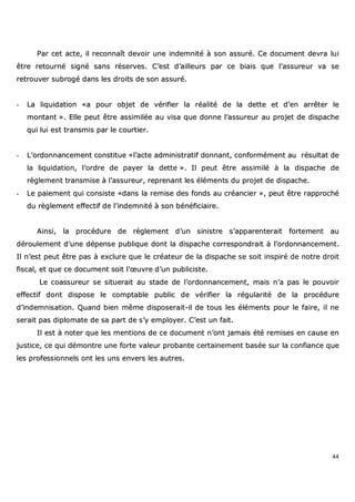 44
PPaarr cceett aaccttee,, iill rreeccoonnnnaaîîtt ddeevvooiirr uunnee iinnddeemmnniittéé àà ssoonn aassssuurréé.. CCee ddooccuummeenntt ddeevvrraa lluuii
êêttrree rreettoouurrnnéé ssiiggnnéé ssaannss rréésseerrvveess.. CC’’eesstt dd’’aaiilllleeuurrss ppaarr ccee bbiiaaiiss qquuee ll’’aassssuurreeuurr vvaa ssee
rreettrroouuvveerr ssuubbrrooggéé ddaannss lleess ddrrooiittss ddee ssoonn aassssuurréé..
-- LLaa lliiqquuiiddaattiioonn ««aa ppoouurr oobbjjeett ddee vvéérriiffiieerr llaa rrééaalliittéé ddee llaa ddeettttee eett dd’’eenn aarrrrêêtteerr llee
mmoonnttaanntt »».. EEllllee ppeeuutt êêttrree aassssiimmiillééee aauu vviissaa qquuee ddoonnnnee ll’’aassssuurreeuurr aauu pprroojjeett ddee ddiissppaacchhee
qquuii lluuii eesstt ttrraannssmmiiss ppaarr llee ccoouurrttiieerr..
-- LL’’oorrddoonnnnaanncceemmeenntt ccoonnssttiittuuee ««ll’’aaccttee aaddmmiinniissttrraattiiff ddoonnnnaanntt,, ccoonnffoorrmméémmeenntt aauu rrééssuullttaatt ddee
llaa lliiqquuiiddaattiioonn,, ll’’oorrddrree ddee ppaayyeerr llaa ddeettttee »».. IIll ppeeuutt êêttrree aassssiimmiilléé àà llaa ddiissppaacchhee ddee
rrèègglleemmeenntt ttrraannssmmiissee àà ll’’aassssuurreeuurr,, rreepprreennaanntt lleess éélléémmeennttss dduu pprroojjeett ddee ddiissppaacchhee..
-- LLee ppaaiieemmeenntt qquuii ccoonnssiissttee ««ddaannss llaa rreemmiissee ddeess ffoonnddss aauu ccrrééaanncciieerr »»,, ppeeuutt êêttrree rraapppprroocchhéé
dduu rrèègglleemmeenntt eeffffeeccttiiff ddee ll’’iinnddeemmnniittéé àà ssoonn bbéénnééffiicciiaaiirree..
AAiinnssii,, llaa pprrooccéédduurree ddee rrèègglleemmeenntt dd’’uunn ssiinniissttrree ss’’aappppaarreenntteerraaiitt ffoorrtteemmeenntt aauu
ddéérroouulleemmeenntt dd’’uunnee ddééppeennssee ppuubblliiqquuee ddoonntt llaa ddiissppaacchhee ccoorrrreessppoonnddrraaiitt àà ll’’oorrddoonnnnaanncceemmeenntt..
IIll nn’’eesstt ppeeuutt êêttrree ppaass àà eexxcclluurree qquuee llee ccrrééaatteeuurr ddee llaa ddiissppaacchhee ssee ssooiitt iinnssppiirréé ddee nnoottrree ddrrooiitt
ffiissccaall,, eett qquuee ccee ddooccuummeenntt ssooiitt ll’’œœuuvvrree dd’’uunn ppuubblliicciissttee..
LLee ccooaassssuurreeuurr ssee ssiittuueerraaiitt aauu ssttaaddee ddee ll’’oorrddoonnnnaanncceemmeenntt,, mmaaiiss nn’’aa ppaass llee ppoouuvvooiirr
eeffffeeccttiiff ddoonntt ddiissppoossee llee ccoommppttaabbllee ppuubblliicc ddee vvéérriiffiieerr llaa rréégguullaarriittéé ddee llaa pprrooccéédduurree
dd’’iinnddeemmnniissaattiioonn.. QQuuaanndd bbiieenn mmêêmmee ddiissppoosseerraaiitt--iill ddee ttoouuss lleess éélléémmeennttss ppoouurr llee ffaaiirree,, iill nnee
sseerraaiitt ppaass ddiipplloommaattee ddee ssaa ppaarrtt ddee ss’’yy eemmppllooyyeerr.. CC’’eesstt uunn ffaaiitt..
IIll eesstt àà nnootteerr qquuee lleess mmeennttiioonnss ddee ccee ddooccuummeenntt nn’’oonntt jjaammaaiiss ééttéé rreemmiisseess eenn ccaauussee eenn
jjuussttiiccee,, ccee qquuii ddéémmoonnttrree uunnee ffoorrttee vvaalleeuurr pprroobbaannttee cceerrttaaiinneemmeenntt bbaassééee ssuurr llaa ccoonnffiiaannccee qquuee
lleess pprrooffeessssiioonnnneellss oonntt lleess uunnss eennvveerrss lleess aauuttrreess..
 
