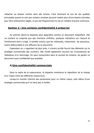 46
rraattttaacchheerr aauu ddoossssiieerr ssiinniissttrree ddoonntt eellllee éémmaannee.. CC’’eesstt ssûûrreemmeenntt llàà uunnee ddee sseess qquuaalliittééss
pprriinncciippaalleess qquuaanndd oonn ssaaiitt qquuee cceerrttaaiinnss ssiinniissttrreess ppeeuuvveenntt mmeettttrree pplluuss dd’’uunnee ddiizzaaiinnee dd’’aannnnééeess
ppoouurr êêttrree eennttiièèrreemmeenntt rrééggllééss,, ccee qquuii eesstt ffrrééqquueemmmmeenntt llee ccaass eenn mmaattiièèrree dd’’aavvaarriiee ccoommmmuunnee..
SSeeccttiioonn 22 :: UUnnee cceerrttaaiinnee ccoonnffiiddeennttiiaalliittéé àà pprréésseerrvveerr
AAuu pprreemmiieerr aabboorrdd llaa ddiissppaacchhee ppeeuutt aappppaarraaîîttrree ccoommmmee uunn ddooccuummeenntt iinnssiiggnniiffiiaanntt.. EEllllee
nnee ccoonnttiieenntt eenn mmaajjoorriittéé qquuee ddeess mmeennttiioonnss cchhiiffffrrééeess,, qquueellqquueess iinnddiiccaattiioonnss ssuurr ll''aassssuurréé eett
ll''éévvéénneemmeenntt ddoonntt iill ss''aaggiitt.. IIll sseemmbbllee ccuurriieeuuxx qquuee lleess iinnttéérreessssééss,, nnoottaammmmeenntt lleess aassssuurreeuurrss,,
ssooiieenntt ddééffaavvoorraabblleess àà uunnee ddiiffffuussiioonn ddee ccee ddooccuummeenntt..
CCeeppeennddaanntt eenn yy rreeggaarrddaanntt ddee pplluuss pprrèèss,, iill ss’’aavvèèrree qquu’’eellllee ffoouurrnniitt ddeess éélléémmeennttss ssuurr llaa
ssttrraattééggiiee ccoommmmeerrcciiaallee ddeess ccoouurrttiieerrss.. EEllllee rréévvèèllee ééggaalleemmeenntt ssoouuvveenntt lleess cciirrccoonnssttaanncceess ddee
rrééaalliissaattiioonn dd’’uunn ddoommmmaaggee.. OOnn ppeeuutt ccoommpprreennddrree aalloorrss llee ssoouuhhaaiitt ddee cceerrttaaiinnss,, ddee ggaarrddeerr ccee
ddooccuummeenntt aauussssii ccoonnffiiddeennttiieell qquuee ppoossssiibbllee..
AA))UUnnee ccoonnffiiddeennttiiaalliittéé ccoommmmeerrcciiaallee
DDaannss llee ccaaddrree ddee llaa ccooaassssuurraannccee,, llaa ddiissppaacchhee mmeennttiioonnnnee llaa rrééppaarrttiittiioonn ddee llaa cchhaarrggee
dd''uunn rriissqquuee eennttrree lleess ddiifffféérreennttss ccooaassssuurreeuurrss..
LLoorrssqquu’’uunn ccoouurrttiieerr cchheerrcchhee ddeess ppaarrtteennaaiirreess ppoouurr uunn mmêêmmee rriissqquuee,, cceellaa rreellèèvvee dd’’uunnee
ssttrraattééggiiee ccoommmmeerrcciiaallee qquu’’iill nnee ttiieenntt ppaass àà rréévvéélleerr..
 