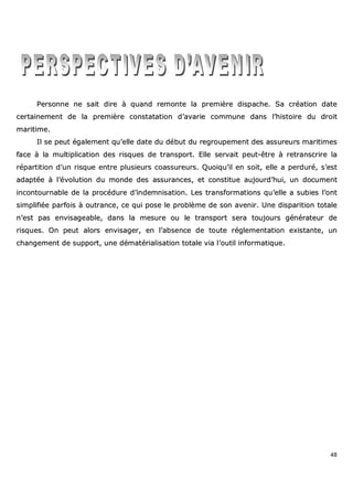 48
PPeerrssoonnnnee nnee ssaaiitt ddiirree àà qquuaanndd rreemmoonnttee llaa pprreemmiièèrree ddiissppaacchhee.. SSaa ccrrééaattiioonn ddaattee
cceerrttaaiinneemmeenntt ddee llaa pprreemmiièèrree ccoonnssttaattaattiioonn dd’’aavvaarriiee ccoommmmuunnee ddaannss ll’’hhiissttooiirree dduu ddrrooiitt
mmaarriittiimmee..
IIll ssee ppeeuutt ééggaalleemmeenntt qquu’’eellllee ddaattee dduu ddéébbuutt dduu rreeggrroouuppeemmeenntt ddeess aassssuurreeuurrss mmaarriittiimmeess
ffaaccee àà llaa mmuullttiipplliiccaattiioonn ddeess rriissqquueess ddee ttrraannssppoorrtt.. EEllllee sseerrvvaaiitt ppeeuutt--êêttrree àà rreettrraannssccrriirree llaa
rrééppaarrttiittiioonn dd’’uunn rriissqquuee eennttrree pplluussiieeuurrss ccooaassssuurreeuurrss.. QQuuooiiqquu’’iill eenn ssooiitt,, eellllee aa ppeerrdduurréé,, ss’’eesstt
aaddaappttééee àà ll’’éévvoolluuttiioonn dduu mmoonnddee ddeess aassssuurraanncceess,, eett ccoonnssttiittuuee aauujjoouurrdd’’hhuuii,, uunn ddooccuummeenntt
iinnccoonnttoouurrnnaabbllee ddee llaa pprrooccéédduurree dd’’iinnddeemmnniissaattiioonn.. LLeess ttrraannssffoorrmmaattiioonnss qquu’’eellllee aa ssuubbiieess ll’’oonntt
ssiimmpplliiffiiééee ppaarrffooiiss àà oouuttrraannccee,, ccee qquuii ppoossee llee pprroobbllèèmmee ddee ssoonn aavveenniirr.. UUnnee ddiissppaarriittiioonn ttoottaallee
nn’’eesstt ppaass eennvviissaaggeeaabbllee,, ddaannss llaa mmeessuurree oouu llee ttrraannssppoorrtt sseerraa ttoouujjoouurrss ggéénnéérraatteeuurr ddee
rriissqquueess.. OOnn ppeeuutt aalloorrss eennvviissaaggeerr,, eenn ll’’aabbsseennccee ddee ttoouuttee rréégglleemmeennttaattiioonn eexxiissttaannttee,, uunn
cchhaannggeemmeenntt ddee ssuuppppoorrtt,, uunnee ddéémmaattéérriiaalliissaattiioonn ttoottaallee vviiaa ll’’oouuttiill iinnffoorrmmaattiiqquuee..
 