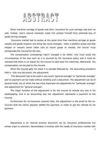 5
WWhheenn mmaarriittiimmee ccaarrrriiaaggee ooff ggooooddss wwaass bboorrnn,, iinnssuurraannccee ffoorr ssuucchh ccaarrrriiaaggee wwaass bboorrnn aass
wweellll.. IInnddeeeedd,, mmaann’’ss nnaattuurraall cchhaarraacctteerr mmaaddee hhiimm pprrootteecctt hhiimmsseellff ffrroomm ppootteennttiiaall lloossss ooff
ggooooddss dduurriinngg vvooyyaaggeess..
IInnssuurraannccee mmaarrkkeett hhaadd ttoo eevvoollvvee aatt tthhee ssaammee ttiimmee tthhaann mmaarriittiimmee ccaarrrriiaaggee aatt ggooooddss
vveesssseellss aanndd ggooooddss hhoowweevveerr oonnee tthhiinngg hhaass nneevveerr cchhaannggeedd :: wwhheenn aa pprroobblleemm aarriisseess aanndd tthhaatt
sshhiippppeerr oorr vveesssseell’’ss oowwnneerr ttaakkeess ccaarree ttoo iinnssuurree ggooooddss oorr vveesssseellss,, tthhee iinnssuurreerr mmuusstt
ccoommppeennssaattee tthhee iinnssuurreedd ffoorr tthhee lloossss..
TThhee ccoommppeennssaattiioonn pprroocceeeeddiinnggss hhaassnn’’tt cchhaannggeedd aa lloott eeiitthheerr:: oonnee mmuusstt ssttuuddyy tthhee
cciirrccuummssttaanncceess ooff tthhee lloossss ssuucchh aass iitt iiss ccoovveerreedd bbyy tthhee iinnssuurraannccee ppoolliiccyy aanndd iitt mmuusstt bbee
cchheecckkeedd tthhaatt tthheerree iiss nnoo rreeaassoonn ffoorr tthhee iinnssuurreerr ttoo ttaakkee bbaacckk hhiiss iinnddeemmnniittyy.. AAfftteerrwwaarrddss tthhee
ccoommppeennssaattiioonn ccaann bbee ppaaiidd ttoo tthhee iinnssuurreedd..
WWhheenn tthhee iinnssuurreedd ggeettss hhiiss cchheecckk iitt iiss aaccttuuaallllyy ffoolllloowweedd bbyy tthhee aaccccoouunnttiinngg pprroocceedduurree
hheelldd iinn oonnllyy oonnee ddooccuummeenntt:: tthhee aaddjjuussttmmeenntt..
TThhiiss ddooccuummeenntt hhaass ttoo bbee uusseedd iinn aannyy eevveenntt ““ggeenneerraall aavveerraaggee”” oorr ““ppaarrttiiccuullaarr aavveerraaggee””
aanndd nnoo ppaayymmeenntt ccaann bbee mmaaddee wwiitthhoouutt eemmiittttiinngg ssuucchh aa ddooccuummeenntt.. TThhee aaddjjuussttmmeenntt ccaann bbee ooff
sseevveerraall kkiinnddss,, oouutt ooff wwhhiicchh tthhee ttwwoo mmoosstt iimmppoorrttaanntt aarree aaddjjuussttmmeenntt ffoorr ““ppaarrttiiccuullaarr aavveerraaggee””
aanndd aaddjjuussttmmeenntt ffoorr ““ggeenneerraall aavveerraaggee””..
TThhee mmaajjoorr ffuunnccttiioonn ooff tthhee aaddjjuussttmmeenntt iiss ffoorr tthhee iinnssuurreerr ttoo iinncclluuddee aannyy lloossss iinn hhiiss
bbooookkkkeeeeppiinngg,, aanndd iinn aann aaccccoouunnttiinngg wwaayy tthhee aaddjjuussttmmeenntt rreepprreesseennttss aa ppaayymmeenntt ttoo tthhee
iinnssuurreedd..
FFuurrtthheerrmmoorree ffoorr ccoo--iinnssuurraannccee ccoovveerreedd rriisskkss,, tthhee aaddjjuussttmmeenntt iiss tthhee pprrooooff ttoo tthhee ccoo--
iinnssuurreerrss tthhaatt tthhee ccllaaiimmss aaddjjuusstteerr sseettttlleedd tthhee ppaayymmeenntt,, iinn oorrddeerr ttoo ggeett tthhee rreeffuunnddss bbyy hhiiss
ppaarrttnneerrss..
AAddjjuussttmmeenntt iiss aann iinntteerrnnaall pprraaccttiiccee ddooccuummeenntt sseett bbyy iinnssuurraannccee pprrooffeessssiioonnaallss bbuutt
wwhhoossee oorriiggiinn iiss uunnkknnoowwnn.. NNeevveerrtthheelleessss iitt eevvoollvveess wwiitthh tthhee nneeeeddss ooff iinnssuurraannccee mmaarrkkeett wwiitthh
 