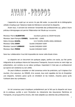 7
LL''aapppprroocchhee dduu ssuujjeett qquuii vvaa ssuuiivvrree nn''aa ppaass ééttéé aaiissééee.. LLaa ppaauuvvrreettéé ddee llaa bbiibblliiooggrraapphhiiee
uuttiilliissééee ss''eexxpplliiqquuee ppaarr ll''aabbsseennccee ttoottaallee ddee lliittttéérraattuurree ccoonncceerrnnaanntt llaa ddiissppaacchhee..
AAvvaanntt ttoouutt,, iill ccoonnvviieenntt ddee rreemmeerrcciieerr ll''eennsseemmbbllee ddeess pprrooffeessssiioonnnneellss qquuii,, ggrrââccee àà lleeuurrss
pprréécciieeuuxx ttéémmooiiggnnaaggeess oonntt ppeerrmmiiss ll''ééllaabboorraattiioonn ddee ll''ééttuuddee qquuii vvaa ssuuiivvrree..
MMoonnssiieeuurr PPiieerrrree AALLBBEERRTTIINNII SSeeccrrééttaaiirree ggéénnéérraall dduu CCEESSAAMM MMaarrsseeiillllee
MMoonnssiieeuurr JJeeaann--FFrraannççooiiss CCOORRBBEELL SSoocciiééttéé MMAACC -- LLEEAANNSS
MMaaîîttrree CChhrriissttiiaann SSCCAAPPEELL SS..CC..PP SSCCAAPPEELL--SSCCAAPPEELL--GGRRAAIILL--BBOONNNNAAUUDD
MMoonnssiieeuurr GGiilllleess DDOORRYY SSoocciiééttéé CCHHEEGGAARRAAYY--DDOORRYY
MMoonnssiieeuurr LLaauurreenntt LLAABBBBAADDII SSoocciiééttéé CCHHEEGGAARRAAYY--DDOORRYY
MMoonnssiieeuurr AAllaaiinn PPEERREEZZ SSoocciiééttéé CCHHEEGGAARRAAYY--DDOORRYY
SSaannss lleeuurr ccoollllaabboorraattiioonn iill eeuutt ééttéé iimmppoossssiibbllee ddee mmeenneerr cceettttee ééttuuddee àà bbiieenn..
LLaa ddiissppaacchhee eesstt uunn ddooccuummeenntt ddee qquueellqquueess ppaaggeess,, ppaarrffooiiss uunnee sseeuullee,, qquuii ffaaiitt ppaarrttiiee
iinnttééggrraannttee ddee llaa pprraattiiqquuee iinntteerrnnee ddee ll''aassssuurraannccee TTrraannssppoorrttss.. AAuuccuunnee nnoorrmmee nnee vviieenntt rrééggiirr ssaa
pprréésseennttaattiioonn,, ssoonn ccoonntteennuu oouu ssaa vvaalleeuurr jjuurriiddiiqquuee.. CCeeppeennddaanntt iill nn''eesstt ppaass uunn pprrooffeessssiioonnnneell
qquuii iiggnnoorree ssoonn eexxiisstteennccee oouu ssoonn uuttiilliittéé..
OOnn ppeeuutt dd''aaiilllleeuurrss ccoonnssttaatteerr uunn rrééeell ccoonnsseennssuuss eennttrree lleess pprraattiicciieennss,, qquu''iill ss''aaggiissssee dd''uunn
ccoouurrttiieerr,, dd''uunn aassssuurreeuurr,, dduu CCEESSAAMM,, dd''uunn aavvooccaatt,, ttoouuss ssoonntt ccaappaabblleess ddee lliirree eett dd''eexxppllooiitteerr
uunnee ddiissppaacchhee.. CCeerrttaaiinnss ppaarrccee qquu''iillss eenn éémmeetttteenntt eett lleess ttrraaiitteenntt,, dd''aauuttrreess ppaarrccee qquu''iillss
ll''uuttiilliisseenntt ddaannss lleeuurr pprrooffeessssiioonn..
UUnn tteell ccoonnsseennssuuss ppeeuutt ss''eexxpplliiqquueerr pprroobbaabblleemmeenntt ppaarr llee ffaaiitt qquuee llaa ddiissppaacchhee eesstt iissssuuee
ddee llaa pprraattiiqquuee,, qquu''eellllee aa ssuuiivvii ll''éévvoolluuttiioonn dduu mmééccaanniissmmee ddeess AAssssuurraanncceess MMaarriittiimmeess eett
TTrraannssppoorrttss,, eett qquu''aauujjoouurrdd''hhuuii eennccoorree,, eellllee rreessttee aaddaappttééee aauuxx aatttteenntteess ddeess pprrooffeessssiioonnnneellss..
 