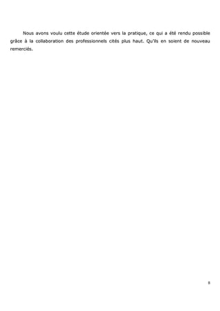 8
NNoouuss aavvoonnss vvoouulluu cceettttee ééttuuddee oorriieennttééee vveerrss llaa pprraattiiqquuee,, ccee qquuii aa ééttéé rreenndduu ppoossssiibbllee
ggrrââccee àà llaa ccoollllaabboorraattiioonn ddeess pprrooffeessssiioonnnneellss cciittééss pplluuss hhaauutt.. QQuu’’iillss eenn ssooiieenntt ddee nnoouuvveeaauu
rreemmeerrcciiééss..
 