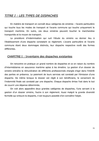 15
TTIITTRREE II :: LLEESS TTYYPPEESS DDEE DDIISSPPAACCHHEESS
EEnn mmaattiièèrree ddee ttrraannssppoorrtt oonn ccoonnnnaaîîtt ddeeuuxx ccaattééggoorriieess ddee ssiinniissttrreess :: ll''aavvaarriiee ppaarrttiiccuulliièèrree
qquuii ttoouucchhee ttoouuss lleess mmooddeess ddee ttrraannssppoorrtt eett ll''aavvaarriiee ccoommmmuunnee qquuii ttoouucchhee uunniiqquueemmeenntt llee
ttrraannssppoorrtt mmaarriittiimmee.. EEnn oouuttrree,, cceess ddeeuuxx ssiinniissttrreess ppeeuuvveenntt ttoouucchheerr llaa mmaarrcchhaannddiissee
ttrraannssppoorrttééee eett llee mmooyyeenn ddee ttrraannssppoorrtt..
LLaa pprrooccéédduurree dd''iinnddeemmnniissaattiioonn qquuii ssuuiitt ll''ééttuuddee dduu ssiinniissttrree vvaa ddoonnnneerr lliieeuu àà
ll''ééttaabblliisssseemmeenntt dd''uunnee ddiissppaacchhee ccoonnssttaattaanntt ccee rrèègglleemmeenntt.. LL''aavvaarriiee ppaarrttiiccuulliièèrree eett ll''aavvaarriiee
ccoommmmuunnee ééttaanntt ddeeuuxx ddoommmmaaggeess ddiissttiinnccttss,, lleeuurr ddiissppaacchhee rreessppeeccttiivvee rreevvêêtt ddeess ffoorrmmeess
ddiifffféérreenntteess..
CCHHAAPPIITTRREE II :: IInnvveennttaaiirree ddeess ddiissppaacchheess eexxiissttaanntteess
OOnn rreennccoonnttrree eenn pprraattiiqquuee uunn ggrraanndd nnoommbbrree ddee ddiissppaacchheess eett ccee eenn rraaiissoonn dduu nnoommbbrree
dd’’iinntteerrmmééddiiaaiirreess eenn aassssuurraannccee mmaarriittiimmee aapptteess àà lleess éémmeettttrree.. LLaa ggeessttiioonn dd''uunn ddoossssiieerr ddee
ssiinniissttrree eennttrraaîînnee llaa rréémmuunnéérraattiioonn ddee ddiifffféérreennttss pprrooffeessssiioonnnneellss cchhaarrggééss dd’’aaggiirr ddaannss ll’’iinnttéérrêêtt
ddeess ppaarrttiieess eenn pprréésseennccee.. LLee ppaaiieemmeenntt ddee lleeuurrss sseerrvviicceess eesstt ccoonnssttaattéé ppaarr ll''éémmiissssiioonn dd''uunnee
ddiissppaacchhee.. DDee mmêêmmee lloorrssqquuee llee ddoossssiieerr eesstt rréégglléé àà ssoonn bbéénnééffiicciiaaiirree,, llee vveerrsseemmeenntt ddee
ll''iinnddeemmnniittéé ffiinnaallee eesstt ccoonnssttaattéé ppaarr uunnee ddiissppaacchhee.. CChhaaqquuee ddiissppaacchhee éémmiissee ll''eesstt ddaannss llee bbuutt
ddee ccoouuvvrriirr uunnee ddééppeennssee ddéétteerrmmiinnééee..
OOnn vvooiitt aalloorrss aappppaarraaîîttrree ddeeuuxx ggrraannddeess ccaattééggoorriieess ddee ddiissppaacchheess,, ll’’uunnee sseerrvvaanntt àà llaa
ggeessttiioonn dd’’uunn ddoossssiieerr ssiinniissttrree,, ll’’aauuttrree àà ssoonn rrèègglleemmeenntt.. AAuussssii mmaallggrréé llaa ggrraannddee ddiivveerrssiittéé
ffoorrmmeellllee qquuii eennttoouurree llaa ddiissppaacchhee,, iill eesstt ttoouujjoouurrss ppoossssiibbllee dd''eenn ccoonnnnaaîîttrree ll''oobbjjeett..
 