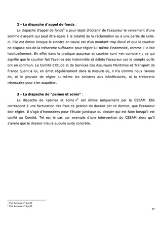 17
22 -- LLaa ddiissppaacchhee dd''aappppeell ddee ffoonnddss ::
LLaa ddiissppaacchhee dd’’aappppeell ddee ffoonnddss55
aa ppoouurr oobbjjeett dd''oobbtteenniirr ddee ll''aassssuurreeuurr llee vveerrsseemmeenntt dd’’uunnee
ssoommmmee dd’’aarrggeenntt qquuii ppeeuutt êêttrree ééggaallee àà llaa ttoottaalliittéé ddee llaa rrééccllaammaattiioonn oouu àà uunnee ppaarrttiiee ddee cceellllee--
ccii.. EEllllee eesstt éémmiissee lloorrssqquuee llee ssiinniissttrree eenn ccaauussee eesstt dd''uunn mmoonnttaanntt ttrroopp éélleevvéé eett qquuee llee ccoouurrttiieerr
nnee ddiissppoossee ppaass ddee llaa ttrrééssoorreerriiee ssuuffffiissaannttee ppoouurr rréégglleerr lluuii--mmêêmmee ll’’iinnddeemmnniittéé,, ccoommmmee iill llee ffaaiitt
hhaabbiittuueelllleemmeenntt.. EEnn eeffffeett ddaannss llaa pprraattiiqquuee aassssuurreeuurr eett ccoouurrttiieerr ssoonntt ««eenn ccoommppttee »» ;; ccee qquuii
ssiiggnniiffiiee qquuee llee ccoouurrttiieerr ffaaiitt ll’’aavvaannccee ddeess iinnddeemmnniittééss eett ddéébbiittee ll’’aassssuurreeuurr ssuurr llee ccoommppttee qquu’’iillss
oonntt eenn ccoommmmuunn.. LLee CCoommiittéé dd’’EEttuuddee eett ddee SSeerrvviicceess ddeess AAssssuurreeuurrss MMaarriittiimmeess eett TTrraannssppoorrtt ddee
FFrraannccee qquuaanntt àà lluuii,, eenn éémmeett rréégguulliièèrreemmeenntt ddaannss llaa mmeessuurree ooùù,, iill nn''aa ccoommmmee nnoouuss ll’’aavvoonnss
ddiitt,, nnii llee ppoouuvvooiirr ddee rréégglleerr lluuii--mmêêmmee lleess ssiinniissttrreess aauuxx bbéénnééffiicciiaaiirreess,, nnii llaa ttrrééssoorreerriiee
nnéécceessssaaiirree ppoouurr ss’’eenn aaccqquuiitttteerr..
33 -- LLaa ddiissppaacchhee ddee ""ppeeiinneess eett ssooiinnss"" ::
LLaa ddiissppaacchhee ddee ««ppeeiinneess eett ssooiinnss »»66
eesstt éémmiissee uunniiqquueemmeenntt ppaarr llee CCEESSAAMM.. EEllllee
ccoorrrreessppoonndd àà uunnee ffaaccttuurraattiioonn ddeess ffrraaiiss ddee ggeessttiioonn dduu ddoossssiieerr ppaarr ccee ddeerrnniieerr,, qquuee ll’’aassssuurreeuurr
ddooiitt rréégglleerr.. IIll ss’’aaggiitt dd’’hhoonnoorraaiirreess ppoouurr ll’’ééttuuddee jjuurriiddiiqquuee dduu ddoossssiieerr qquuii eesstt ffaaiittee lloorrssqquu’’iill eesstt
ccoonnffiiéé aauu CCoommiittéé.. TTeell eesstt llee ccaass ppaarr eexxeemmppllee dd’’uunnee iinntteerrvveennttiioonn dduu CCEESSAAMM aalloorrss qquu’’iill
ss’’aavvèèrree qquuee llee ddoossssiieerr nn’’aauurraa aauuccuunnee ssuuiittee ccoonnccrrèèttee..
5
Voir Annexe n° 3 p 62
6
Voir Annexe n° 4 p 66
 
