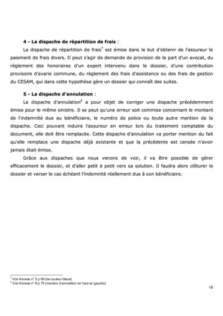 18
44 -- LLaa ddiissppaacchhee ddee rrééppaarrttiittiioonn ddee ffrraaiiss ::
LLaa ddiissppaacchhee ddee rrééppaarrttiittiioonn ddee ffrraaiiss77
eesstt éémmiissee ddaannss llee bbuutt dd’’oobbtteenniirr ddee ll’’aassssuurreeuurr llee
ppaaiieemmeenntt ddee ffrraaiiss ddiivveerrss.. IIll ppeeuutt ss’’aaggiirr ddee ddeemmaannddee ddee pprroovviissiioonn ddee llaa ppaarrtt dd’’uunn aavvooccaatt,, dduu
rrèègglleemmeenntt ddeess hhoonnoorraaiirreess dd’’uunn eexxppeerrtt iinntteerrvveennuu ddaannss llee ddoossssiieerr,, dd’’uunnee ccoonnttrriibbuuttiioonn
pprroovviissooiirree dd’’aavvaarriiee ccoommmmuunnee,, dduu rrèègglleemmeenntt ddeess ffrraaiiss dd’’aassssiissttaannccee oouu ddeess ffrraaiiss ddee ggeessttiioonn
dduu CCEESSAAMM,, qquuii ddaannss cceettttee hhyyppootthhèèssee ggèèrree uunn ddoossssiieerr qquuii ccoonnnnaaîîtt ddeess ssuuiitteess..
55 -- LLaa ddiissppaacchhee dd''aannnnuullaattiioonn ::
LLaa ddiissppaacchhee dd’’aannnnuullaattiioonn88
aa ppoouurr oobbjjeett ddee ccoorrrriiggeerr uunnee ddiissppaacchhee pprrééccééddeemmmmeenntt
éémmiissee ppoouurr llee mmêêmmee ssiinniissttrree.. IIll ssee ppeeuutt qquu''uunnee eerrrreeuurr ssooiitt ccoommmmiissee ccoonncceerrnnaanntt llee mmoonnttaanntt
ddee ll''iinnddeemmnniittéé dduuee aauu bbéénnééffiicciiaaiirree,, llee nnuumméérroo ddee ppoolliiccee oouu ttoouuttee aauuttrree mmeennttiioonn ddee llaa
ddiissppaacchhee.. CCeeccii ppoouuvvaanntt iinndduuiirree ll’’aassssuurreeuurr eenn eerrrreeuurr lloorrss dduu ttrraaiitteemmeenntt ccoommppttaabbllee dduu
ddooccuummeenntt,, eellllee ddooiitt êêttrree rreemmppllaaccééee.. CCeettttee ddiissppaacchhee dd’’aannnnuullaattiioonn vvaa ppoorrtteerr mmeennttiioonn dduu ffaaiitt
qquu‘‘eellllee rreemmppllaaccee uunnee ddiissppaacchhee ddééjjàà eexxiissttaannttee eett qquuee llaa pprrééccééddeennttee eesstt cceennssééee nn’’aavvooiirr
jjaammaaiiss ééttaaiitt éémmiissee..
GGrrââccee aauuxx ddiissppaacchheess qquuee nnoouuss vveennoonnss ddee vvooiirr,, iill vvaa êêttrree ppoossssiibbllee ddee ggéérreerr
eeffffiiccaacceemmeenntt llee ddoossssiieerr,, eett dd’’aalllleerr ppeettiitt àà ppeettiitt vveerrss ssaa ssoolluuttiioonn.. IIll ffaauuddrraa aalloorrss ccllôôttuurreerr llee
ddoossssiieerr eett vveerrsseerr llee ccaass éécchhééaanntt ll’’iinnddeemmnniittéé rrééeelllleemmeenntt dduuee àà ssoonn bbéénnééffiicciiaaiirree..
7
Voir Annexe n° 5 p 69 (de couleur bleue)
8
Voir Annexe n° 6 p 75 (mention d’annulation en haut en gauche)
 