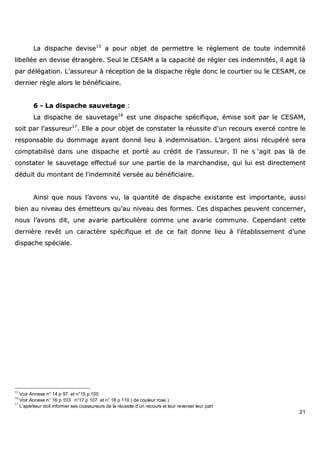 21
LLaa ddiissppaacchhee ddeevviissee1155
aa ppoouurr oobbjjeett ddee ppeerrmmeettttrree llee rrèègglleemmeenntt ddee ttoouuttee iinnddeemmnniittéé
lliibbeellllééee eenn ddeevviissee ééttrraannggèèrree.. SSeeuull llee CCEESSAAMM aa llaa ccaappaacciittéé ddee rréégglleerr cceess iinnddeemmnniittééss,, iill aaggiitt llàà
ppaarr ddééllééggaattiioonn.. LL''aassssuurreeuurr àà rréécceeppttiioonn ddee llaa ddiissppaacchhee rrèèggllee ddoonncc llee ccoouurrttiieerr oouu llee CCEESSAAMM,, ccee
ddeerrnniieerr rrèèggllee aalloorrss llee bbéénnééffiicciiaaiirree..
66 -- LLaa ddiissppaacchhee ssaauuvveettaaggee ::
LLaa ddiissppaacchhee ddee ssaauuvveettaaggee1166
eesstt uunnee ddiissppaacchhee ssppéécciiffiiqquuee,, éémmiissee ssooiitt ppaarr llee CCEESSAAMM,,
ssooiitt ppaarr ll’’aassssuurreeuurr1177
.. EEllllee aa ppoouurr oobbjjeett ddee ccoonnssttaatteerr llaa rrééuussssiittee dd''uunn rreeccoouurrss eexxeerrccéé ccoonnttrree llee
rreessppoonnssaabbllee dduu ddoommmmaaggee aayyaanntt ddoonnnnéé lliieeuu àà iinnddeemmnniissaattiioonn.. LL’’aarrggeenntt aaiinnssii rrééccuuppéérréé sseerraa
ccoommppttaabbiilliisséé ddaannss uunnee ddiissppaacchhee eett ppoorrttéé aauu ccrrééddiitt ddee ll’’aassssuurreeuurr.. IIll nnee ss ‘‘aaggiitt ppaass llàà ddee
ccoonnssttaatteerr llee ssaauuvveettaaggee eeffffeeccttuuéé ssuurr uunnee ppaarrttiiee ddee llaa mmaarrcchhaannddiissee,, qquuii lluuii eesstt ddiirreecctteemmeenntt
ddéédduuiitt dduu mmoonnttaanntt ddee ll''iinnddeemmnniittéé vveerrssééee aauu bbéénnééffiicciiaaiirree..
AAiinnssii qquuee nnoouuss ll’’aavvoonnss vvuu,, llaa qquuaannttiittéé ddee ddiissppaacchhee eexxiissttaannttee eesstt iimmppoorrttaannttee,, aauussssii
bbiieenn aauu nniivveeaauu ddeess éémmeetttteeuurrss qquu’’aauu nniivveeaauu ddeess ffoorrmmeess.. CCeess ddiissppaacchheess ppeeuuvveenntt ccoonncceerrnneerr,,
nnoouuss ll’’aavvoonnss ddiitt,, uunnee aavvaarriiee ppaarrttiiccuulliièèrree ccoommmmee uunnee aavvaarriiee ccoommmmuunnee.. CCeeppeennddaanntt cceettttee
ddeerrnniièèrree rreevvêêtt uunn ccaarraaccttèèrree ssppéécciiffiiqquuee eett ddee ccee ffaaiitt ddoonnnnee lliieeuu àà ll’’ééttaabblliisssseemmeenntt dd’’uunnee
ddiissppaacchhee ssppéécciiaallee..
15
Voir Annexe n° 14 p 97 et n°15 p 100
16
Voir Annexe n° 16 p 103 n°17 p 107 et n° 18 p 110 ( de couleur rose )
17
L’apériteur doit informer ses coassureurs de la réussite d’un recours et leur reverser leur part
 