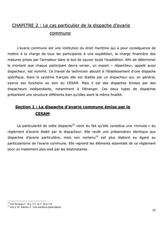 22
CCHHAAPPIITTRREE 22 :: LLee ccaass ppaarrttiiccuulliieerr ddee llaa ddiissppaacchhee dd’’aavvaarriiee
ccoommmmuunnee
LL’’aavvaarriiee ccoommmmuunnee eesstt uunnee iinnssttiittuuttiioonn dduu ddrrooiitt mmaarriittiimmee qquuii aa ppoouurr ccoonnssééqquueennccee ddee
mmeettttrree àà llaa cchhaarrggee ddee ttoouuss lleess ppaarrttiicciippaannttss àà uunnee eexxppééddiittiioonn,, llaa cchhaarrggee ffiinnaanncciièèrree ddeess
mmeessuurreess pprriisseess ppaarr ll’’aarrmmaatteeuurr ddaannss llee bbuutt ddee ssaauuvveerr ttoouuttee ll’’eexxppééddiittiioonn.. AAffiinn ddee ddéétteerrmmiinneerr
llee mmoonnttaanntt qquuee cchhaaqquuee ppaarrttiicciippaanntt ddeevvrraa vveerrsseerr,, uunn eexxppeerrtt –– rrééppaarrttiitteeuurr,, aappppeelléé aauussssii
ddiissppaacchheeuurr,, eesstt nnoommmméé.. CCee ttrraavvaaiill ddee tteecchhnniicciieenn aabboouuttiitt àà ll’’ééttaabblliisssseemmeenntt dd’’uunnee ddiissppaacchhee
ssppéécciiffiiqquuee.. DDaannss llee ssyyssttèèmmee ffrraannççaaiiss eellllee eesstt ééttaabblliiee ppaarr uunn ddiissppaacchheeuurr qquuii,, eenn ggéénnéérraall,,
eexxeerrccee sseess ffoonnccttiioonnss aauu sseeiinn dduu CCEESSAAMM.. MMaaiiss iill eesstt ddeess ddiissppaacchheess éémmiisseess ppaarr ddeess
ddiissppaacchheeuurrss iinnddééppeennddaannttss,, nnoottaammmmeenntt àà ll’’ééttrraannggeerr.. CCeess ddeeuuxx ttyyppeess ddee ddiissppaacchheess
pprréésseenntteenntt uunnee ssttrruuccttuurree ddiifffféérreennttee bbiieenn qquu’’eelllleess aaiieenntt llaa mmêêmmee ffiinnaalliittéé..
SSeeccttiioonn 11 :: LLaa ddiissppaacchhee dd’’aavvaarriiee ccoommmmuunnee éémmiissee ppaarr llee
CCEESSAAMM
LLaa ppaarrttiiccuullaarriittéé ddee cceettttee ddiissppaacchhee1188
vviieenntt dduu ffaaiitt qquu’’eellllee ccoonnssttiittuuee uunnee ««mmiinnuuttee »» dduu
rrèègglleemmeenntt dd’’aavvaarriiee ééttaabbllii ppaarr llee ddiissppaacchheeuurr.. EEllllee rreevvêêtt uunnee pprréésseennttaattiioonn iiddeennttiiqquuee aauuxx
ddiissppaacchheess dd’’aavvaarriiee ppaarrttiiccuulliièèrree,, mmaaiiss ssoonn ccoonntteennuu1199
eesstt pplluuss ééllaabboorréé eeuu ééggaarrdd aauu
ppaarrttiiccuullaarriissmmee ddee ll’’aavvaarriiee ccoommmmuunnee.. EEllllee rreepprreenndd lleess éélléémmeennttss eesssseennttiieellss ddee ccee rrèègglleemmeenntt
ppoouurr uunn ttrraaiitteemmeenntt pplluuss aaiisséé ppaarr lleess ddeessttiinnaattaaiirreess..
18
Voir Annexe n° 19 p 111 et n° 20 p 114
19
Voir p 30 Section 2 - Les mentions particulières
 
