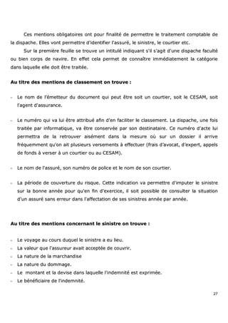 27
CCeess mmeennttiioonnss oobblliiggaattooiirreess oonntt ppoouurr ffiinnaalliittéé ddee ppeerrmmeettttrree llee ttrraaiitteemmeenntt ccoommppttaabbllee ddee
llaa ddiissppaacchhee.. EElllleess vvoonntt ppeerrmmeettttrree dd''iiddeennttiiffiieerr ll''aassssuurréé,, llee ssiinniissttrree,, llee ccoouurrttiieerr eettcc..
SSuurr llaa pprreemmiièèrree ffeeuuiillllee ssee ttrroouuvvee uunn iinnttiittuulléé iinnddiiqquuaanntt ss''iill ss''aaggiitt dd''uunnee ddiissppaacchhee ffaaccuullttéé
oouu bbiieenn ccoorrppss ddee nnaavviirree.. EEnn eeffffeett cceellaa ppeerrmmeett ddee ccoonnnnaaîîttrree iimmmmééddiiaatteemmeenntt llaa ccaattééggoorriiee
ddaannss llaaqquueellllee eellllee ddooiitt êêttrree ttrraaiittééee..
AAuu ttiittrree ddeess mmeennttiioonnss ddee ccllaasssseemmeenntt oonn ttrroouuvvee ::
-- LLee nnoomm ddee ll’’éémmeetttteeuurr dduu ddooccuummeenntt qquuii ppeeuutt êêttrree ssooiitt uunn ccoouurrttiieerr,, ssooiitt llee CCEESSAAMM,, ssooiitt
ll''aaggeenntt dd''aassssuurraannccee..
-- LLee nnuumméérroo qquuii vvaa lluuii êêttrree aattttrriibbuuéé aaffiinn dd''eenn ffaacciilliitteerr llee ccllaasssseemmeenntt.. LLaa ddiissppaacchhee,, uunnee ffooiiss
ttrraaiittééee ppaarr iinnffoorrmmaattiiqquuee,, vvaa êêttrree ccoonnsseerrvvééee ppaarr ssoonn ddeessttiinnaattaaiirree.. CCee nnuumméérroo dd''aaccttee lluuii
ppeerrmmeettttrraa ddee llaa rreettrroouuvveerr aaiisséémmeenntt ddaannss llaa mmeessuurree ooùù ssuurr uunn ddoossssiieerr iill aarrrriivvee
ffrrééqquueemmmmeenntt qquu''oonn aaiitt pplluussiieeuurrss vveerrsseemmeennttss àà eeffffeeccttuueerr ((ffrraaiiss dd’’aavvooccaatt,, dd’’eexxppeerrtt,, aappppeellss
ddee ffoonnddss àà vveerrsseerr àà uunn ccoouurrttiieerr oouu aauu CCEESSAAMM))..
-- LLee nnoomm ddee ll''aassssuurréé,, ssoonn nnuumméérroo ddee ppoolliiccee eett llee nnoomm ddee ssoonn ccoouurrttiieerr..
-- LLaa ppéérriiooddee ddee ccoouuvveerrttuurree dduu rriissqquuee.. CCeettttee iinnddiiccaattiioonn vvaa ppeerrmmeettttrree dd''iimmppuutteerr llee ssiinniissttrree
ssuurr llaa bboonnnnee aannnnééee ppoouurr qquu''eenn ffiinn dd''eexxeerrcciiccee,, iill ssooiitt ppoossssiibbllee ddee ccoonnssuulltteerr llaa ssiittuuaattiioonn
dd''uunn aassssuurréé ssaannss eerrrreeuurr ddaannss ll''aaffffeeccttaattiioonn ddee sseess ssiinniissttrreess aannnnééee ppaarr aannnnééee..
AAuu ttiittrree ddeess mmeennttiioonnss ccoonncceerrnnaanntt llee ssiinniissttrree oonn ttrroouuvvee ::
-- LLee vvooyyaaggee aauu ccoouurrss dduuqquueell llee ssiinniissttrree aa eeuu lliieeuu..
-- LLaa vvaalleeuurr qquuee ll''aassssuurreeuurr aavvaaiitt aacccceeppttééee ddee ccoouuvvrriirr..
-- LLaa nnaattuurree ddee llaa mmaarrcchhaannddiissee
-- LLaa nnaattuurree dduu ddoommmmaaggee..
-- LLee mmoonnttaanntt eett llaa ddeevviissee ddaannss llaaqquueellllee ll''iinnddeemmnniittéé eesstt eexxpprriimmééee..
-- LLee bbéénnééffiicciiaaiirree ddee ll''iinnddeemmnniittéé..
 