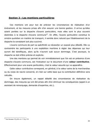 30
SSeeccttiioonn 22 :: LLeess mmeennttiioonnss ppaarrttiiccuulliièèrreess
CCeess mmeennttiioonnss oonntt ppoouurr bbuutt ddee pprréécciisseerr lleess cciirrccoonnssttaanncceess ddee rrééaalliissaattiioonn dd’’uunn
éévvéénneemmeenntt,, eett lleess mmeessuurreess pprriisseess aaffiinn dd’’eenn aassssuurreerr uunnee bboonnnnee ggeessttiioonn.. IIll aarrrriivvee qquu’’eelllleess
ssooiieenntt ppoorrttééeess ssuurr llaa ddiissppaacchhee dd’’aavvaarriiee ppaarrttiiccuulliièèrree,, mmaaiiss eelllleess ssoonntt llee pplluuss ssoouuvveenntt
ddeessttiinnééeess àà llaa ddiissppaacchhee dd’’aavvaarriiee ccoommmmuunnee2277
.. EEnn eeffffeett,, ll’’aavvaarriiee ppaarrttiiccuulliièèrree ccoonnssttiittuuee llee
ssiinniissttrree qquuoottiiddiieenn eenn mmaattiièèrree ddee ttrraannssppoorrtt,, iill sseemmbbllee ddoonncc nnaattuurreell qquuee ll’’ééttaabblliisssseemmeenntt ddee llaa
ddiissppaacchhee llaa ccoonnssttaattaanntt ssooiitt pplluuss ssuucccciinncctt..
LL’’aavvaarriiee ccoommmmuunnee ddee ppaarrtt ssaa ssppéécciiffiicciittéé vvaa nnéécceessssiitteerr uunn eexxppoosséé pplluuss ddééttaaiilllléé.. EEllllee vvaa
ccoonnttrraaiinnddrree lleess ppaarrttiicciippaannttss àà uunnee eexxppééddiittiioonn mmaarriittiimmee àà rréégglleerr ddeess ddééppeennsseess qquuii lleeuurr
aauurroonntt ééttéé bbéénnééffiiqquueess,, aalloorrss qquu’’iillss nn’’aauurroonntt ssuubbii aauuccuunn ddoommmmaaggee.. CC’’eesstt ppoouurrqquuooii,, llaa
ddiissppaacchhee ssee ddooiitt dd’’êêttrree pprréécciissee eett eexxpplliicciittee..
UUnnee ddeess mmeennttiioonnss qquuii ppeerrmmeett ddee vvooiirr iimmmmééddiiaatteemmeenntt qquuee ll’’oonn eesstt eenn pprréésseennccee dd’’uunnee
ddiissppaacchhee dd’’aavvaarriiee ccoommmmuunnee,, eesstt ll’’iinnddiiccaattiioonn ssuurr llee ddooccuummeenntt dd’’uunnee vvaalleeuurr ccoonnttrriibbuuttiivvee..
EEffffeeccttiivveemmeenntt ppoouurr uunnee aavvaarriiee ppaarrttiiccuulliièèrree,, cc’’eesstt llaa vvaalleeuurr aassssuurrééee qquuii vvaa aappppaarraaîîttrree..
CCeettttee vvaalleeuurr ccoonnttrriibbuuttiivvee ccoorrrreessppoonndd,, eenn ggéénnéérraall,, àà llaa vvaalleeuurr ssaaiinnee ddee llaa mmaarrcchhaannddiissee
oouu dduu ccoorrppss ddee nnaavviirree ccoonncceerrnnéé,, eett cc’’eesstt ssuurr cceettttee bbaassee qquuee llaa ccoonnttrriibbuuttiioonn ddééffiinniittiivvee sseerraa
ccaallccuullééee..
OOnn ttrroouuvvee ééggaalleemmeenntt,, uunn rraappppeell ddééttaaiilllléé ddeess cciirrccoonnssttaanncceess ddee rrééaalliissaattiioonn dduu
ddoommmmaaggee,, ddeess mmeessuurreess qquuii oonntt ééttéé pprriisseess aaffiinn dd’’eenn ddiimmiinnuueerr lleess ccoonnssééqquueenncceess ((aappppeell àà uunn
aassssiissttaanntt ddee rreemmoorrqquuaaggee,, ddeemmaannddee dd’’eexxppeerrttiissee,, eettcc..))..
27
Voir Annexe n°5 p 69 et n° 19 p 110
 