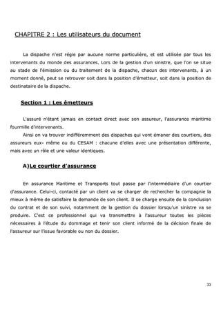 33
CCHHAAPPIITTRREE 22 :: LLeess uuttiilliissaatteeuurrss dduu ddooccuummeenntt
LLaa ddiissppaacchhee nn''eesstt rrééggiiee ppaarr aauuccuunnee nnoorrmmee ppaarrttiiccuulliièèrree,, eett eesstt uuttiilliissééee ppaarr ttoouuss lleess
iinntteerrvveennaannttss dduu mmoonnddee ddeess aassssuurraanncceess.. LLoorrss ddee llaa ggeessttiioonn dd''uunn ssiinniissttrree,, qquuee ll''oonn ssee ssiittuuee
aauu ssttaaddee ddee ll''éémmiissssiioonn oouu dduu ttrraaiitteemmeenntt ddee llaa ddiissppaacchhee,, cchhaaccuunn ddeess iinntteerrvveennaannttss,, àà uunn
mmoommeenntt ddoonnnnéé,, ppeeuutt ssee rreettrroouuvveerr ssooiitt ddaannss llaa ppoossiittiioonn dd''éémmeetttteeuurr,, ssooiitt ddaannss llaa ppoossiittiioonn ddee
ddeessttiinnaattaaiirree ddee llaa ddiissppaacchhee..
SSeeccttiioonn 11 :: LLeess éémmeetttteeuurrss
LL''aassssuurréé nn''ééttaanntt jjaammaaiiss eenn ccoonnttaacctt ddiirreecctt aavveecc ssoonn aassssuurreeuurr,, ll''aassssuurraannccee mmaarriittiimmee
ffoouurrmmiillllee dd''iinntteerrvveennaannttss..
AAiinnssii oonn vvaa ttrroouuvveerr iinnddiifffféérreemmmmeenntt ddeess ddiissppaacchheess qquuii vvoonntt éémmaanneerr ddeess ccoouurrttiieerrss,, ddeess
aassssuurreeuurrss eeuuxx-- mmêêmmee oouu dduu CCEESSAAMM :: cchhaaccuunnee dd''eelllleess aavveecc uunnee pprréésseennttaattiioonn ddiifffféérreennttee,,
mmaaiiss aavveecc uunn rrôôllee eett uunnee vvaalleeuurr iiddeennttiiqquueess..
AA))LLee ccoouurrttiieerr dd’’aassssuurraannccee
EEnn aassssuurraannccee MMaarriittiimmee eett TTrraannssppoorrttss ttoouutt ppaassssee ppaarr ll''iinntteerrmmééddiiaaiirree dd''uunn ccoouurrttiieerr
dd''aassssuurraannccee.. CCeelluuii--ccii,, ccoonnttaaccttéé ppaarr uunn cclliieenntt vvaa ssee cchhaarrggeerr ddee rreecchheerrcchheerr llaa ccoommppaaggnniiee llaa
mmiieeuuxx àà mmêêmmee ddee ssaattiissffaaiirree llaa ddeemmaannddee ddee ssoonn cclliieenntt.. IIll ssee cchhaarrggee eennssuuiittee ddee llaa ccoonncclluussiioonn
dduu ccoonnttrraatt eett ddee ssoonn ssuuiivvii,, nnoottaammmmeenntt ddee llaa ggeessttiioonn dduu ddoossssiieerr lloorrssqquu''uunn ssiinniissttrree vvaa ssee
pprroodduuiirree.. CC''eesstt ccee pprrooffeessssiioonnnneell qquuii vvaa ttrraannssmmeettttrree àà ll''aassssuurreeuurr ttoouutteess lleess ppiièècceess
nnéécceessssaaiirreess àà ll''ééttuuddee dduu ddoommmmaaggee eett tteenniirr ssoonn cclliieenntt iinnffoorrmméé ddee llaa ddéécciissiioonn ffiinnaallee ddee
ll''aassssuurreeuurr ssuurr ll''iissssuuee ffaavvoorraabbllee oouu nnoonn dduu ddoossssiieerr..
 